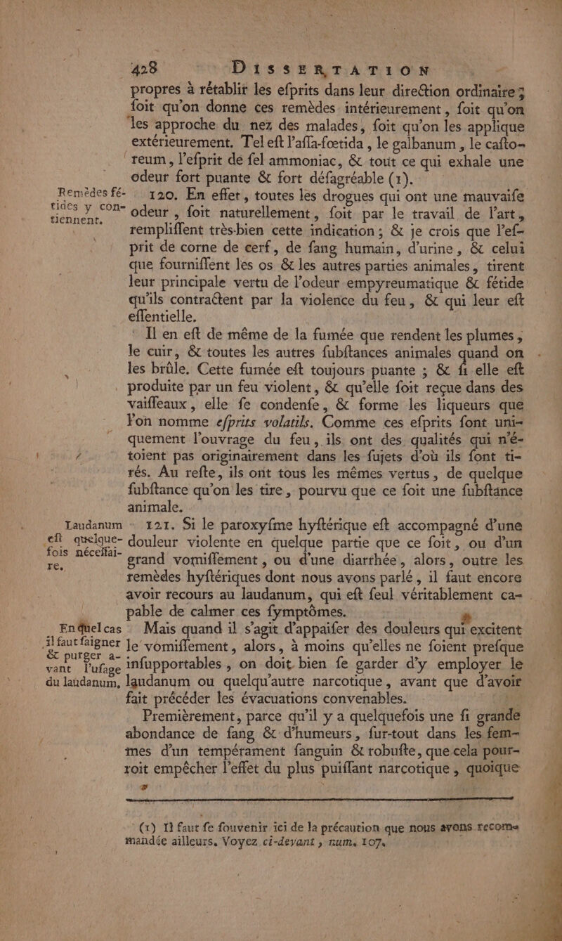 CT 428 FO AD' IS SE RTIA TE ON propres à rétablir les efprits dans leur dire@tion ordinaire; {oit qu'on donne ces remèdes intérieurement, foit qu'on les approche du nez des malades, foit qu’on les applique extérieurement, Tel eft l’afla-foœtida , le gaibanum , le cafto= reum, l’efprit de fel ammoniac, &amp; tout ce qui exhale une odeur fort puante &amp; fort défagréable (1). Remèdes fé 120. En effet, toutes les drogues qui ont une mauvaife Rd ARE odeur , foit naturellement, foit par le travail de l’art, . rempliffent trèsbien cette indication; &amp; je crois que l’ef- prit de corne de cerf, de fang humain, d'urine, &amp; celui que fourniflent les os &amp; les autres parties animales, tirent leur principale vertu de l'odeur empyreumatique &amp; fétide qu'ils contractent par la violence du feu, &amp; qui leur eft eflentielle. | ® Il en eft de même de la fumée que rendent les plumes , le cuir, &amp; toutes les autres fubftances animales quand on les brüle. Cette fumée eft toujours puante ; &amp; f1-elle eft produite par un feu violent, &amp; qu’elle foit reçue dans des Vaifleaux, elle fe condenfe, &amp; forme les liqueurs que Fon nomme efprits volatils. Comme ces efprits font uni- quement l'ouvrage du feu, ils ont des qualités qui n'é- / toient pas originairement dans les fujets d’où ils font ti- rés. Au refte, ils ont tous les mêmes vertus, de quelque fubftance qu’on les tire, pourvu que ce foit une fubftance animale. Laudanum + 121. Si le paroxyfme hyftérique eft accompagné d’une Fe ue douleur violente en quelque partie que ce foit, ou d’un ds PÉUEE grand vomifflement , ou d'une diarrhée, alors, outre les remèdes hyftériques dont nous avons parlé, il faut encore avoir recours au laudanum, qui eft feul véritablement ca- . pable de calmer ces fymptômes. pr A Le # 1 . Endüelcas Mais quand il s’agit d’appaifer des douleurs qui excitent | faut faigner le vomiflement , alors, à moins qu’elles ne foient prefque NN Pper ta infupportables , on doit bien fe garder d'y employer le vant l’ufage à Le] &gt;: : 10 du landanum, laudanum ou quelqu'autre narcotique, avant que d’avoir _ fait précéder les évacuations convenables. Premièrement, parce qu’il y a quelquefois une fi grande abondance de fang &amp; d’humeurs, fur-tout dans les fem- mes d'un tempérament fanguin &amp; robufte, que cela pour- roit empêcher l'effet du plus puiflant narcotique , quoique F4 | (x) 1 faut fe fouvenir ici de la précaution que nous avans recoma mandée ailleurs. Voyez ci-deyant , num, 107.