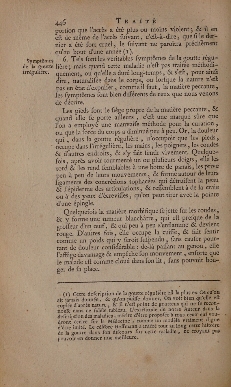 1 ‘ 446 T RAIDE ‘a portion que l'accès a été plus ou moins violent; &amp;cil en eft de même de l'accès fuivant, c’eft-à-dire, que fi le der- nier a été fort cruel, le fuivant ne paroïtra précifément qu'au bout d’une année (1). Symptômes 6. Tels font les véritables fymptômes de la goutte régu- irrégulière. quement, ou qu’elle a duré long-temps, &amp; s’eft, pour ainfr dire, naturalifée dans le corps, ou lorfque la nature n'eft pas en état d’expulfer, comme il faut , la matière peccante, les fymptômes font bien différents de ceux que nous venons de décrire. \ Les pieds font le fiége propre de la matière peccante, &amp; quand elle fe porte ailleurs , c'eft une marque sûre que lon a employé une mauvaife méthode pour la curation , ou que la force du corps a diminué peu à peu. Or, la douleur qui , dans la goutte régulière , n'occupoit que les pieds, occupe dans l'irrégulière, les mains, les poignets, les coudes &amp; d’autres endroits, &amp; s’y fait fentir vivement. Quelque fois, après avoir tourmenté un ou plufieurs doigts, elle les tord &amp; les rend femblables à une botte de panais, les prive peu à peu de leurs mouvements, &amp;t forme autour de leurs ligaments des concrétions tophacées qui détruifent la peau &amp; l’épiderme des articulations, &amp; reflemblent à de la craie ou à des yeux d’écrevifles, qu’on peut tirer avec la pointe d’une épingle. Quelquefois la matière morbifique fe jette fur les coudes ; &amp; y forme une tumeur blanchâtre, qui eft prefque de la groffeur d'un œuf, &amp; qui peu à peu s’enflamme &amp; devient rouge. D’autres fois, elle occupe la cuifle, &amp; fait fentir comme un poids qui y feroit fufpendu , fans caufer pour= tant de douleur confidérable : de-là paffant au genou, elle l'afige davantage &amp; empêche fon mouvement , enforte que le malade eft comme cloué dans fon lit, fans pouvoir bou- ger de fa place. Er . (r) Cette defcriprion de la goutte régulière eft la plus exaëte qu'on copiée d’après nature, &amp;c il n’eft point de goutteux qui ne fe recon= , | noiffe dans ce fidèle tableau. L’exaétitude de notre Auteur dans la dront écrire fur la Médecine ,; comme un modèle vraiment digne d’être imiré. Le célèbre Hoffmann a inféré tout au long cette hiftoire de la goutte dans fon difcours fur cette maladie, ne croyant pas pouvoir en donner une meilleure, *