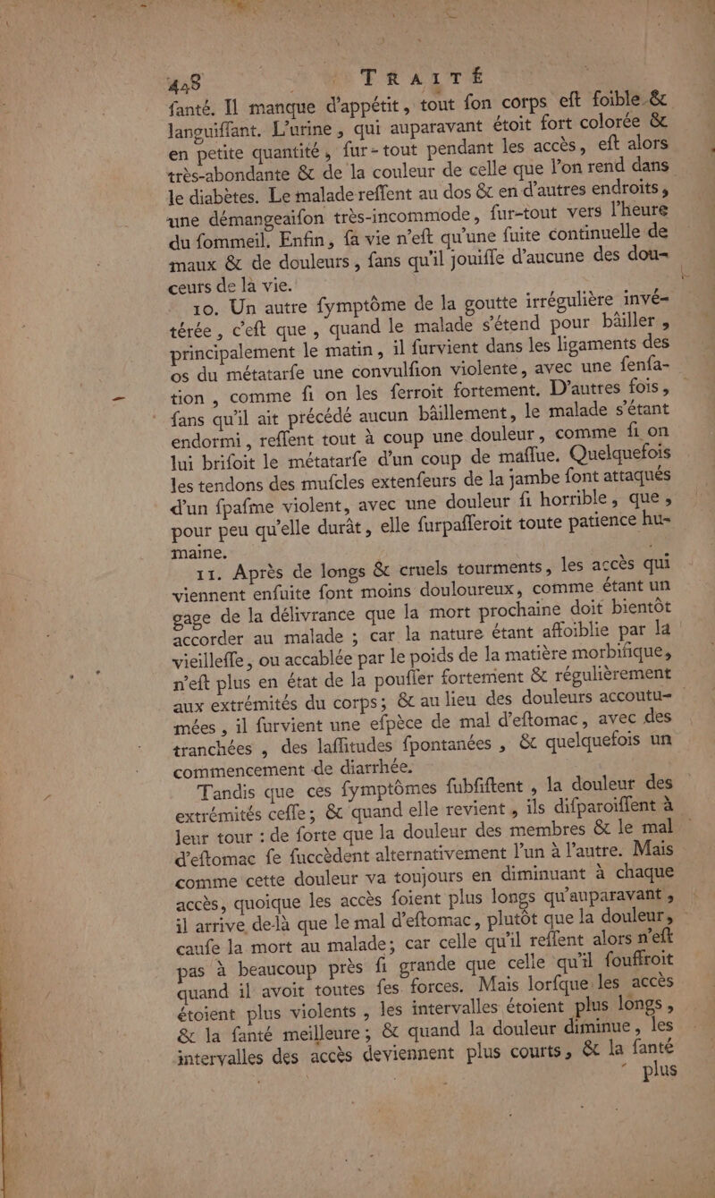 J 428 | NITRATTÉ « languiffant. L’urine , qui auparavant étoit fort colorée &amp; en petite quantité, fur- tout pendant les accès, eft alors très-abondante &amp; de la couleur de celle que l’on rend dans le diabètes. Le malade reffent au dos &amp;t en d’autres endroits, une démangeaifon très-incommode, fur-tout vers l'heure du fommeil, Enfin, {a vie n’eft qu'une fuite continuelle de maux &amp; de douleurs , fans qu'il jouifle d'aucune des dou- ceurs de la vie. 10. Un autre fymptôme de la goutte irrégulière invé= térée, c'eft que , quand le malade s'étend pour bâäiller, principalement le matin, il furvient dans les ligaments des os du métatarfe une convulfion violente, avec une fenfa- tion , comme fi on les ferroit fortement. D’autres fois, fans qu'il ait précédé aucun bâillement, le malade s'étant endormi, reflent tout à coup une douleur, comme fi on lui brifoit le métatarfe d’un coup de maflue. Quelquefois les tendons des mufcles extenfeurs de la jambe font attaqués d’un fpafme violent, avec une douleur fi horrible, que, pour peu qu'elle durât, elle furpafferoit toute patience hu- maine. | 11. Après de longs &amp; cruels tourments, les accès qui viennent enfuite font moins douloureux, comme étant un gage de la délivrance que la mort prochaine doit bientôt Sccorder au malade ; car la nature étant affoiblie par la vieilleffe , ou accablée par le poids de la matière morbifiques 7 aux extrémités du corps; &amp;c au lieu des douleurs accoutu= mées , il furvient une efpèce de mal d’eftomac, avec des tranchées , des laflitudes fpontanées , &amp;t quelquefois un commencement de diarrhée. Tandis que ces fymptômes {ubfiftent , la douleur des Jenr tour : de forte que la douleur des membres êt le mal d'eftomac fe fuccèdent alternativement l'un à l’autre. Mais comme cette douleur va toujours en diminuant à chaque accès, quoique les accès foient plus longs qu'auparavant , il arrive delà que le mal d’eftomac, plutôt que la douleur, caufe la mort au malade; car celle qu'il reflent alors n’eft pas à beaucoup près fi grande que celle qu'il fouffroit quand il avoit toutes {es forces. Mais lorfque les accès étoient plus violents , les intervalles étoient plus longs, &amp; la fanté meilleure; &amp; quand la douleur diminue , les intervalles des accès deviennent plus courts, &amp; la fanté | | | plus