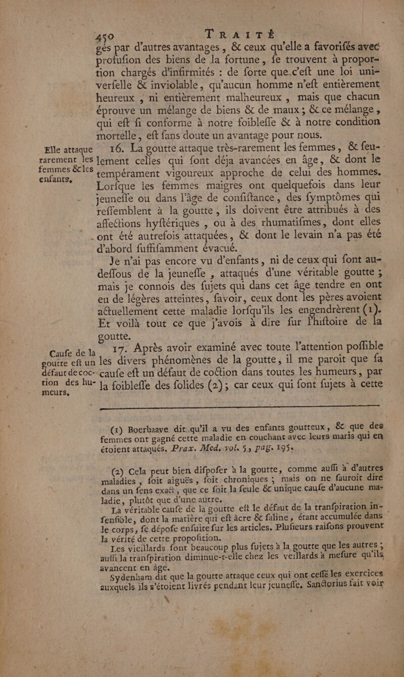 gés par d’autres avantages, &amp; ceux qu’elle a favorifés avec profufion des biens de la fortune, fe trouvent à propor- tion chargés d'infirmités : de forte que.c’eft une loi uni- verfelle &amp; inviolable, qu'aucun homme n’eft entièrement heureux , ni entièrement malheureux , mais que chacun éprouve un mélange de biens &amp; de maux; &amp; ce mélange, qui eft fi conforme à notre foiblefle &amp; à notre condition mortelle, eft fans doute un avantage pour nous. Elle attaque 16. La goutte attaque très-rarement les femmes, &amp;c feu-: ARC ver lement celles qui font déja avancées en âge, &amp;c dont le ME tempérament vigoureux approche de celui des hommes. Lorfque jies femmes maigres ont quelquefois dans leur jeunefle ou dans l’âge de confiftance, des fymptômes qui reffemblent à la goutte, ils doivent être attribués à des affections hyftériques , ou à des rhumatifmes, dont elles ont été autrefois attaquées, &amp; dont le levain n’a pas été d’abord fuffifamment évacué. | Je nai pas encore vu d'enfants, ni de ceux qui font au- deffous de la jeunefle , attaqués d’une véritable goutte ; . mais je connois des fujets qui dans cet âge tendre en ont eu de légères atteintes, favoir, ceux dont les pères avoient aftuellement cette maladie lorfqu'ils les engendrèrent (1). Et voilà tout ce que j'avois à dire fur lhiftoire de la goutte. Caufe dela 17- Après avoir examiné avec toute l'attention poffble goutre eft un les divers phénomènes de la goutte, il me paroit que fa défaut de coc-.caufe eft un défaut de co@tion dans toutes les humeurs, par tion des hu- : : À . VE \ ur la foiblefle des folides (2); car ceux qui font fujets à cette em (x) Boerhaave dit qu’il a vu des enfants goutteux, &amp; que des femmes ont gagné cette maladie en couchant avec leurs maris qui en étoient attaqués. Prax. Med, vol. 5, PAS: 195: (2) Cela peut bien difpofer à la goutte, comme auffi à d’autres maladies , foit aiguës , foit chroniques ; mals on ne fauroit dire dans un fens exaét, que ce foit la feule &amp;c unique caufe d’aucune ma- ladie, plutôt que d'une autre. D. La véritable caufe de la goutte eft le défaut de la tranfpiration an- fenfible, dont la matière qui eft âcre &amp;c faline, étant accumulée dans le corps, fe dépofe enfuice fur les articles. Plufieurs raifons prouvent : Ja vérité de cette propofition. Les vicillards font beaucoup plus fujets à la goutte que les autres ; auffi la tranfpiration diminue-t-elle chez les verllards à mefure qu'ils avancent en âge. ; “ Sydenham dit que la goutte attaque ceux qui ont ceffé les exercices auxquels ils s’éroient livrés pendant leur jeuneffe, Sanétorius fait voir \