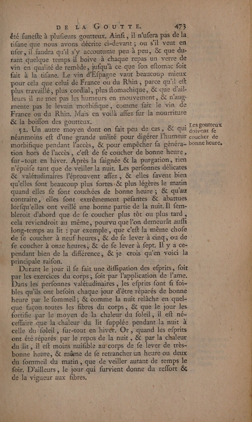 tifane que nous avons décrite ci-devant ; ou s'il veut en üfer, il faudra qu'il s’y accoutume peu à peu, &amp; que du- rant quelque temps il boive à chaque repas un verre de vin en qualité de remède, jufqu'à ce que fon eftomac foit fait à la tifane. Le vin d'Efpagne vaut beaucoup mieux pour cela que celui dé France ou du Rhin, parce qu'il eft plus travaillé, plus cordial, plus ftomachique, &amp; que d’ail- leurs il ne met pas les humeurs en mouvement, &amp; n'aug- mente pas le levain morbifique, comme fait le vin de France on du Rhin. Mais en voilà aflez fur la nourriture &amp; la boïffon des goutteux. 52. Un autre moyen dont on fait peu de cas, &amp; qui néanmoins eft d’une grande utilité pour digérer l'humeur morbifique pendant l'accès, &amp; pour empêcher fa généra- tion hors de l'accès, c’eft de fe coucher de bonne heure, fur-tout en hiver. Après la faignée &amp; la purgation, rien n’épuife tant que de veiller la nuit. Les perfonnes délicates &amp; valétudinaires l’éprouvent aflez, &amp; elles favent bien qu’elles font beaucoup plus fortes: &amp; plus légères le matin quand elles fe font couchées de bonne heure ; &amp; qu'au contraire, elles font extrêmement péfantes &amp; abattues lorfqu’elles ont veillé une bonne partie de la nuit. Il fem- bleroit d’abord que de fe coucher plus tôt ou plus tard, cela reviendroit au même, pourvu que l’on demeurât auf long-temps au lit : par exemple, que c’eft la même chofe Les goutteux doivent fe coucher de bonne heure. fe coucher à onze heures, &amp; de fe lever à fept. Il y a ce- pendant bien de la différence, &amp; je crois qu'en voici la principale raifon. | Durant le jour il fe fait une diffipation des efprits, foit par les exercices du corps, foït par l'application de l'ame. Dans les perfonnes valétudinaires , les efprits font fi foi- bles qu'ils ont befoin chaque jour d’être réparés de bonne heure par le fommeil; &amp; comme la nuit relâche en quel- que façon toutes les fibres du corps, &amp; que le jour les. fortifie par le moyen de la chaleur du foleil, il eft né- ceffaire .que la ichaleur du lit fupplée pendant la nuit à celle du foleil, fur-tout en hivér. Or, quand les efprits . ont été réparés par le repos de la nuit , &amp; par la chaleur du dit, il eft moins nuifible au corps de fe lever de très- bonne heure, &amp; même de fe retrancher un heure ou deux du fommeil du matin, que de veiller autant de temps le de la vigueur aux fibres.