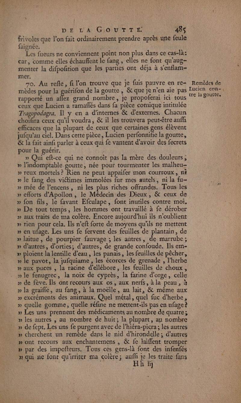 DE LA GOUTTE. 458$ frivoles que l’on fait ordinairement prendre après une feule faignée. | Les fueurs ne conviennent point non plus dans ce cas-là: car, comme elles échauffent le fang , elles ne font qu'aug- menter la difpofition que les parties ont déja à s'enflam- mer. 70. Au refe, fi l'on trouve que je fuis pauvre en re- mèdes pour la guérifon de la goutte , êt que je n'en aie pas rapporté un aflez grand nombre, je propoferai ici tous ceux que Lucien a ramaflés dans fa pièce comique intitulée Tragopodagra. 1 y en a d'internes &amp; d’externes. Chacun choifira ceux qu'il voudra, &amp; il les trouvera peut-être anfli efficaces que la plupart de ceux que certaines gens élèvent jufqu’au ciel. Dans cette pièce, Lucien perfonnife la goutte, &amp; la fait ainfi parler à ceux qui fe vantent d’avoir des fecrets pour la guérir. , » Qui eft-ce qui ne connoït pas la mère des douleurs, » l’indomptable goutte, née pour tourmenter les malheu- » reux mortels? Rien ne peut appaifer mon courroux, nt » le fang des viétimes immolées fur mes autels, ni la fu- » imée é l’encens , ni les plus riches offrandes. Tous les » efforts d’Apollon , le Médecin des Dieux , &amp; ceux de » fon fils, le favant Efculape, font inutiles contre moi, » De tout temps, les hommes ont travaillé à fe dérober » aux traits de ma colère. Encore aujourd’hui ils n’oublient » rien pour cela. Ils n’eft forte de moyens qu'ils ne mettent » en ufage. Les uns fe fervent des feuilles de plantain, de Remèdes de Tucien con-.: tre la goutte, » d’autres, d’orties; d’autres, de grande confoude. Ils em- » ploient la lentille d’eau , les panais, les feuilles de pêcher, » le pavot, la jufquiame , les écorces de grenade , l’herbe » aux puces , la racine d’ellébore, les feuilles de choux, » le fenugrec, la noix de cyprès, la farine d'orge, celle » de fève. [ls ont recours aux os, aux nerfs, à la peau, à » la graïfle, au fang, à la moëlle, au lait, &amp; même aux » excréments des animaux. Quel métal, quel fuc d'herbe, » quelle gomme, quelle réfine ne mettent-ils pas en nfage ? » Les uns prennent des médicaments au nombre de quatre; » les autres , au nombre de huit; la plupart, au nombre » de fept. Les uns fe purgent avec de l’hiéra-picra; les autres » ont recours aux enchantemens , &amp; fe laiflent tromper » par des impofteurs. Tous cés gens-là font des infenfés n qui ne font qu'irriter ma colère; auf je les traite fans Hh ïül