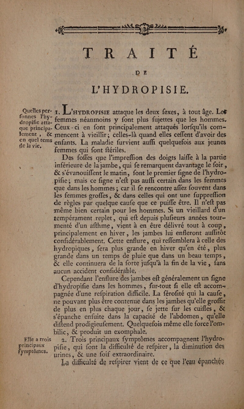 DT Da { y { D'RUA TT DE L'HYDROPISIE. de T; L'ayoronsr attaque Îles deux fexes, à tout âge. Le dcbMfe dt femmes néanmoins y font plus fujettes que les hommes, que principAa- Ceux - ci en font principalement attaqués lorfqu'ils com- lement ; &amp; mencent à vieillir; celles-là quand elles ceffent d’avoir des en quel tems enfants, La maladie furvient aufli quelquefois aux jeunes de Ja vie, : n | femmes qui font ftériles. inférieure de la jambe, qui fe remarquent davantage le foir, pifie; mais ce figne n’eft pas aufhi certain dans les femmes que dans les hommes ; car il fe rencontre aflez fouvent dans les femmes grofles, &amp; dans celles qui ont une fuppreffion de règles par quelque caufe que ce puifle être, Il n’eft pas même bien certain pour les hommes. Si un vieillard d'un tempérament replet, qui eft depuis plufieurs années tour menté d’un afthme, vient à en être délivré tout à coup, principalement en hiver, les jambes lui enfleront auflitôt confidérablement, Cette enflure, qui refflemblera à celle des hydropiques , fera plus grande en hiver qu'en été, plus grande dans un temps de pluie que dans un beau temps, &amp; elle continuera de la forte jufqu'à la fin de la vie, fans aucun accident confidérable, | : Cependant l’enflure des jambes eft généralement un figne s’'épanche enfuite dans la capacité de l'abdomen, qu'elle bilic, &amp; produit un exomphale, Elle atrois 2, Trois principaux fymptômes accompagnent l’hydro- principaux bifie, qui font la difhculté de refpirer , la diminution des fymprèmes, ; : 5 urines, &amp; une foif extraordinaire. | La difficulté de refpirer vient de ce que l'eau épanchée à