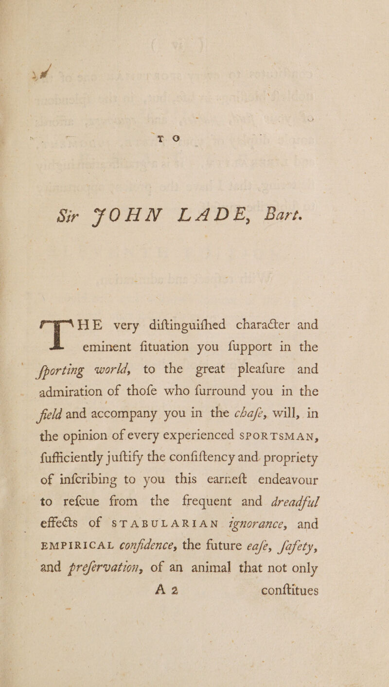 Sir JOHN LADE, Bart. HE very diftinguifhed character and eminent fituation you fupport in the admiration of thofe who furround you in the field and accompany you in the cafe, will, in the opinion of every experienced sPORTSMAN, fufficiently juftify the confiftency and propriety of infcribing to you this earneft endeavour to refcue from the frequent and dreadful effects of STABULARIAN ignorance, and EMPIRICAL confidence, the future cafe, fafety, and prefervatin, of an animal that not only A 2 contftitues