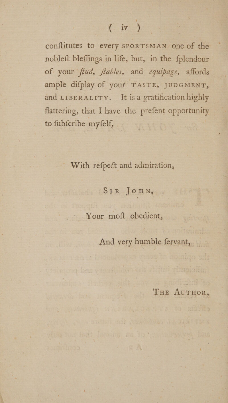 Cre conftitutes to every SPORTSMAN one of the nobleft bleffings in life, but, in the fplendour of your fiud, fables, and eguipage, affords ample difplay of your TASTE, JUDGMENT, and LIBERALITY. It isa gratification highly flattering, that I have the prefent opponent to dept: myfelf, ~ With refpect and admiration, SIR JOHN, - Your moft obedient, And very humble fervant,... THe AuTHOR,