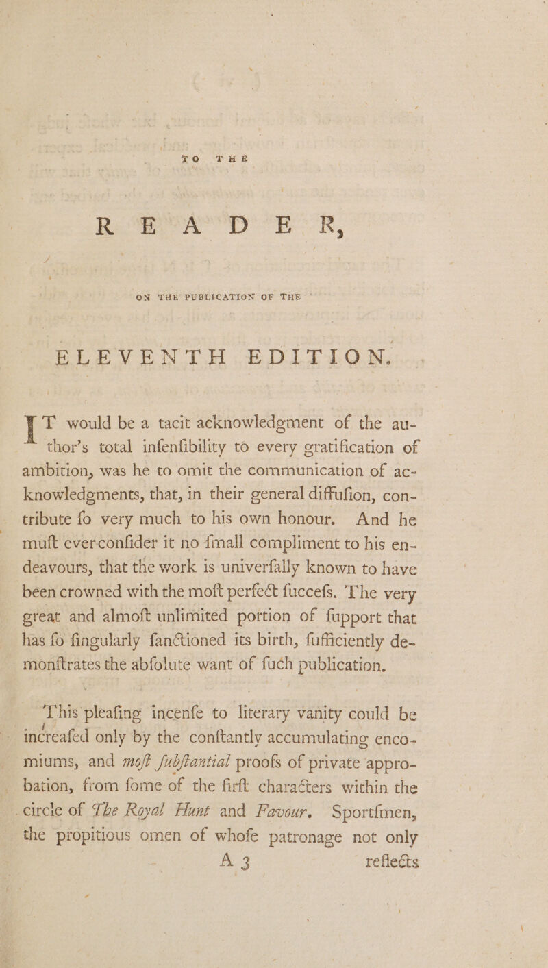 TO THE ae pn, ELEVEN TU EDITION, T would be a tacit acknowledgment of the au- thor’s total infenfibility to every gratification of ambition, was he to omit the communication of ac- knowledgments, that, in their general diffufion, con- tribute fo very much to his own honour. And he mutt everconfider it no {mall compliment to his en- deavours, that the work is univerfally known to have been crowned with the moft perfect fuccefs. The very great and almoft unlimited portion of fupport that has fo fingularly fanctioned its birth, fufficiently de- monftrates the abfolute want of fuch publication. This pleafing incenfe to literary vanity could be increafed only by the conftantly accumulating enco- miums, and mof fubjtantial proofs of private appro- _ bation, from fome of the firtt characters within the circle of The Royal Hunt and Favour. Sportimen, the propitious omen of whofe patronage not only ls Wee, reflects