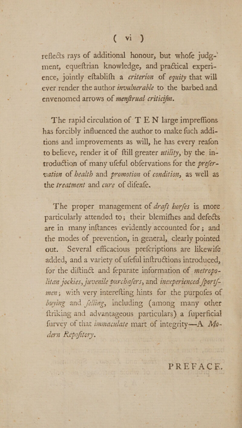 Cw reflects rays of additional honour, but whofe judg- ment, equeftrian knowledge, and practical experi- ence, jointly eftablifh a criterion of equity that will ever render the author zzvulnerable to the barbed and envenomed arrows of menftrual criticifin. The rapid circulation of T E N large impreffions has forcibly influenced the author to make fuch addi- tions and improvements as will, he has every reafon to believe, render it of ftill greater utility, by the in- troduction of many ufeful obfervations for the prefer- vation of health and promotion of condition, as well as the ¢reatment and cure of difeafe. acs The proper management of draft horfes is more | particularly attended to; their blemifhes and defects are in many inftances evidently accounted for; and the modes of prevention, in general, clearly pointed out. Several efficacious prefcriptions are likewife added, and a variety of ufeful inftruCtions introduced, for the diftinct and feparate information of metropo- litan jockies, juvenile purchafers, and inexperienced /port/- men; with very interefting hints for the purpofes of buying and felling, including (among many other {triking and advantageous particulars) a fuperficial furvey of that zmmaculate mart of integrity—A Mo- dern Repofitory. PREFACE,