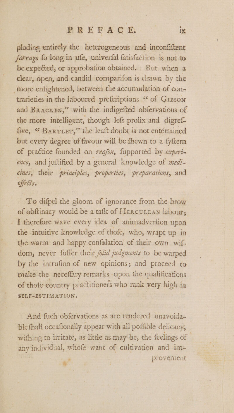 ploding entirely the heterogeneous and inconfiftent forrago fo long in ufe, univerfal fatisfaction is not to be expected; or approbation obtained. But when a clear, open, and candid comparifon is drawn by the More enlightened, between the accumulation of con- trarieties in the laboured prefcriptions “ of Gizson and Bracken,” with the indigefted obfervations of the more intelligent, ‘though lefs prolix and digrei- five, © Barrier,” the leaft doubt is not entertained but every degree of favour will be fhewn to a fyftem of practice founded on rea/ox, fupportéd by experi- ence, and juftified by a general knowledge of medi- cines, their principles, properties, preparations, and efficis. . To difpel the gloom of ignorance from the brow of obftinacy would be a tafk of Hercutzan labour; I therefore wave every idea of animadverfion upon the intuitive knowledge of thofe, who, wrapt up in the warm and happy confolation of their own wif. dom, never fuffer their /olid judgments to be warped by the intrufion of new opinions; and proceed to make the neceflary remarks upon the qualifications of thofe country practitioners who rank very high in SELF-ESTIMATION. And fuch obfervations as are rendered unavoida- ble fhali occafionally appear with all poffible delicacy, - wifhing to irritate, as little as may be, the feelings of any individual, whofe want of cultivation and im- J provement