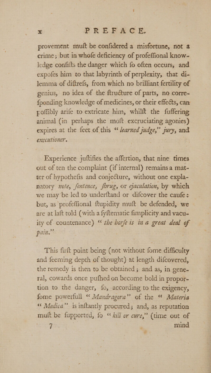 provement muft be confidered a misfortune, not 2 crime; but in whofe deficiency of profeffional know- ledge confifts the danger which fo often occurs, and expofes him to that labyrinth of perplexity, that di- lemma of diftrefs, from which no brilliant fertility of genius, no idea of the ftructure of parts, no corre- {ponding knowledge of medicines, or their effects, can poffibly arife to extricate him, whilft the fuffering animal (in perhaps the moft excruciating agonies) expires at the feet of this “ /earned judge,” jury, and executioner. | a: Experience juftifies the affertion, that nine times out of ten the complaint (if internal) remains a mat- ter of hypothefis and conjecture, without one expla- natory uote, fentence, fbrug, or ejaculation, by which we maybe led to underftand or difcover the caufe : but, as ‘profeffional {tupidity muft be defended, we are at laft told (with a fyftematic fimplicity and vacu- ity of countenance) “‘ the hoje 1s in a great deal of pain.” This firft point being (not without fome difficulty — and feeming depth of thought) at length difcovered, the remedy is then to be obtained; and as, in gene- ral, cowards once pufhed on become bold in propor- tion to the danger, fc, according to the exigency, fome powerfull “ Mandragora” of the “ Materia Medica”’ is inftantly procured; and, as reputation mutt be fupported, fo “ kill or cure,” (time out of irs mind