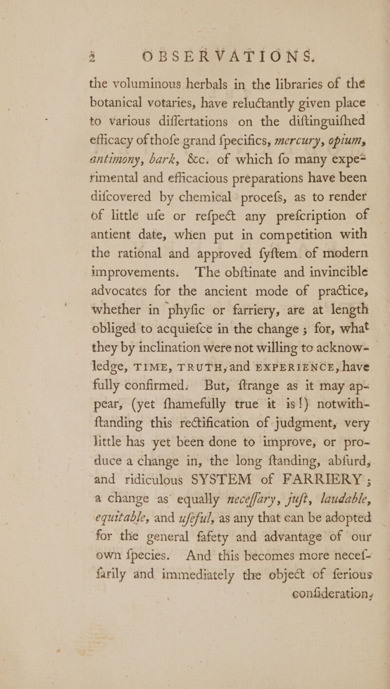 the voluminous herbals in the libraries of the botanical votaries, have reluctantly given place - to various differtations on the diftinguifhed efficacy of thofe grand fpecifics, mercury, opium, antimony, bark, &amp;c. of which fo many expe= rimental and efficacious preparations have been difcovered by chemical procefs, as to render of little ufe or refpect any prefcription of — antient date, when put in competition with the rational and approved fyftem. of modern improvements: The obftinate and invincible advocates for the ancient mode of practice, whether in phyfic or farriery, are at length obliged to acquiefce in the change ; for, what they by inclination were not willing to acknow- ledge, TIME, TRUTH, and EXPERIENCE, have fully confirmed: But, ftrange as it may ap- pear, (yet fhamefully true it is!) notwith- ftanding this rectification of judgment, very little has yet been done to improve, or pro- duce a change in, the long ftanding, abfurd, and ridiculous SYSTEM of FARRIERY ; a change as’ equally neceffary, juft, laudable, equitable, and ufeful, as any that can be adopted _ for the general fafety and advantage of our own f{pecies. And this becomes more necef- farily and immediately the object of ferious confideration,