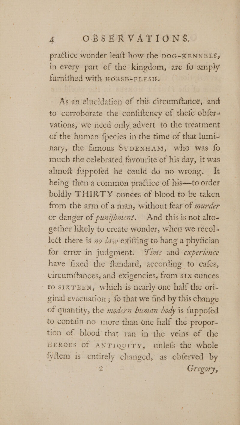 practice wonder leaft how the DOG-KENNELS; in every part of the kingdom, are fo am phy furnifhed with HORSE+FLESH. As ari atid cae of this citcumftarice, and to corroborate the confifteney of thefe obfer- vations, we néed only advert to the treatment of the human fpecies j in the time of that lumi- nary, the famous SypENHAM, who was fo much the celebrated favourite of his day, it was almoft ftippofed hé could do no wrong. It being then a common practice of his—to order boldly THIRTY ounces of blood to be taken from the arm of a man, without fear of murder or danger of punifhment. And this is not alto- gether likely to create wonder, when we récol- let there is mo /aw exifting to hang a phyfician for error in judgment. Time and experience have fixed the ftandard, according to cafes, circumftances, and éxigencies, from s1x ounces tO SIXTEEN, which is nearly one half the ori- ginal evacuation ; fo that we find by this change of quantity, the modern human body is fappoted to contain no more than one half the propor- tion of blood that ran in the veins of the HEROES of ANTiquITry, unlefs the whole fyitem is entirely changed, as obferved by ‘3 Gregory,