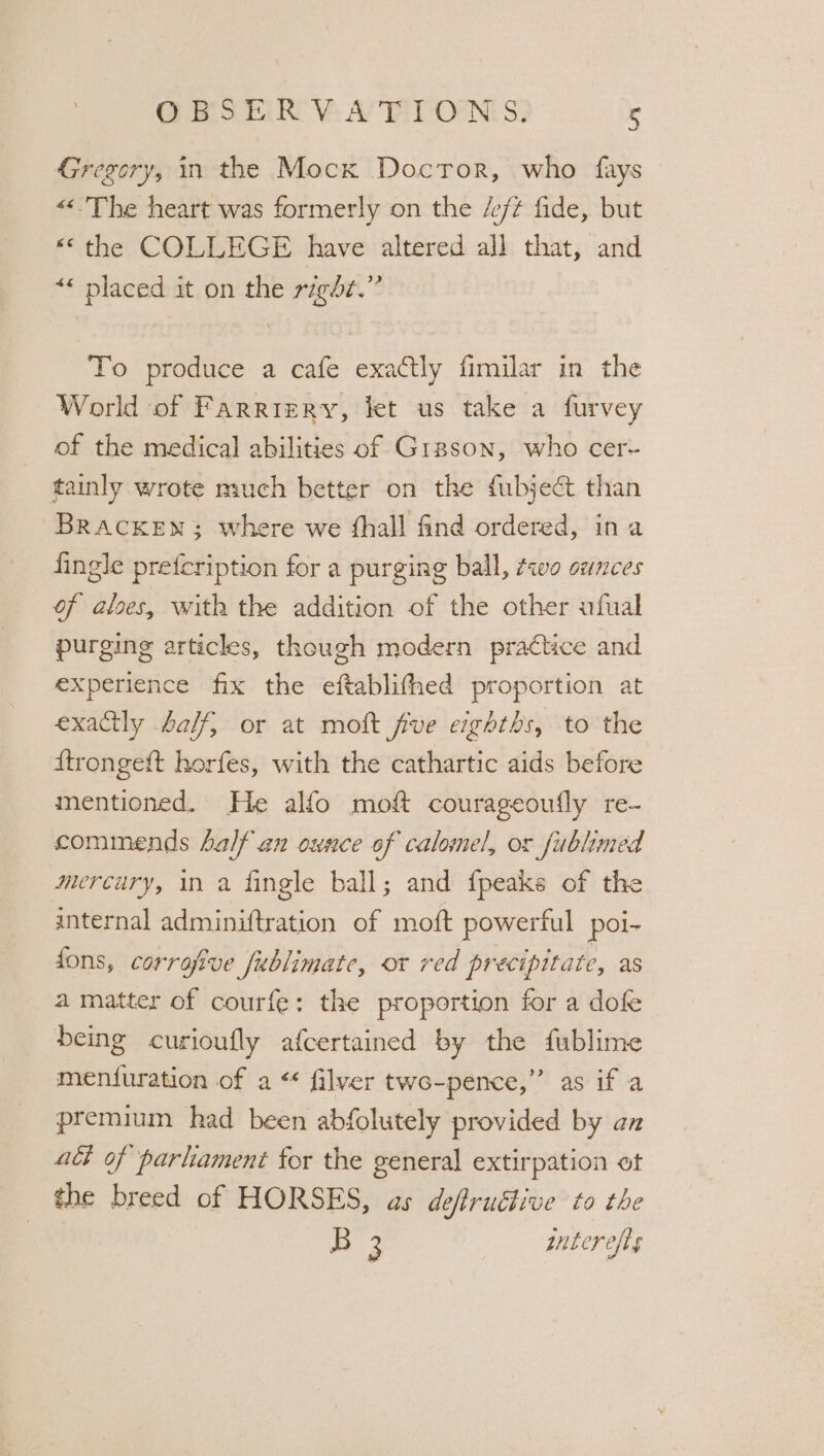 Gregory, in the Mocx Doctor, who fays «&lt;The heart was formerly on the /e/t fide, but «© the COLLEGE have altered all that, and “« placed it on the right.” To produce a cafe exactly fimilar in the World of Farriery, let us take a furvey of the medical abilities of Gisson, who cer- tainly wrote much better on the fubjeét than Bracken; where we fhall find ordered, ina fingle prefcription for a purging ball, two ounces of aloes, with the addition of the other ufual purging articles, though modern practice and experience fix the eftablifhed proportion at exactly falf, or at moft five eighths, to the ftrongeft horfes, with the cathartic aids before mentioned. He alfo moft courageoufly re- commends half an ounce of calomel, or fublimed mercury, in a fingle ball; and {peaks of the internal adminiftration of moft powerful poi- fons, corrafive fublimate, or red precipitate, as a matter of courfe: the proportion for a dofe being curioufly afcertained by the fublime men{uration of a “ flyer twe-pence,” as if a premium had been abfolutely provided by an adh of parliament for the general extirpation ot the breed of HORSES, as deftructive to the : ay pnterefis