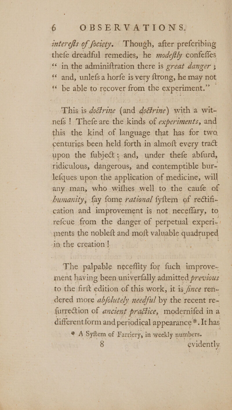 interefis of fociety. Though, after prefcribing thefe dreadful remedies, he mode eftly confeffes «in the adminiftration there is great danger ; « and, unlefsa horfe is very ftrong, he may ae ‘ be able to recover from the agar ce This is doctrine id wii) with a wit- nefg ! Thefe are the kinds of experiments, and this the kind of language that has for two centur ies been held forth in almoft every tract upon the fubject : and, under thefe abfurd, ridiculous, dangerous, and contemptible bur- letques upon the application of medicine, will any man, who withes well to the caufe of humanity, fay fome rational fyftem of rectifi- cation and improvement is not neceflary, to refcue from the danger of perpetual experi-» ments the nobleft and moft valuable quadruped iD the creation ! [ The palpable néceflity for fuch improve- ment having been univerfally admitted previous to the firft edition of this work, it is ; fince ren~ dered more abfolutely needful by the recent re- furrection of ancient pratiice, modernifed 1 ina differentform and periodical ; appearance * * Tt has * A Syftem of Farriery, i in weekly 1 numbers. 8 en evidently