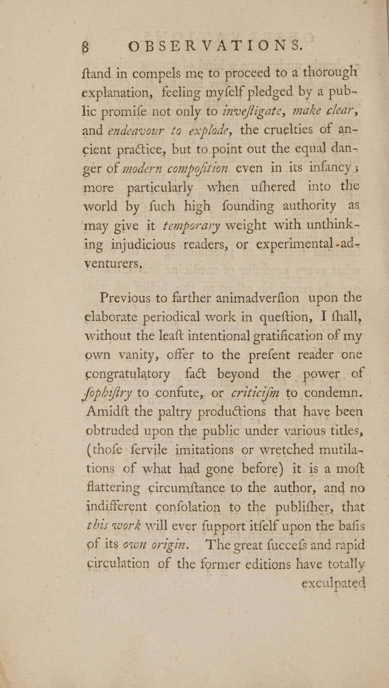 ena in compels me to proceed toa thorough explanation, feeling my(elf pledged by a pub- lic promife not only to inveftigate, make clear, and endeavour to explade, the cruelties of an- cient praCtice, but to point out the equal dan- ger of modern compofition even in its infancy 5 more _ particularly when ufhered into the world by fuch high founding authority as ‘may give it temporary weight with unthink- ing injudicious readers, or experimental -ad- venturers, | Previous to farther animadverfion upon the elaborate periodical work in queftion, I fhall, | without the leaft intentional gratification of my own vanity, offer to the prefent reader one congratulatory fact beyond the power, of Soph iftry to confute, or critic7 “jm to condemn. Amidft the paltry productions that have been obtruded upon the public under various titles, (thofe fervile imitations or wretched mutila- tions of what had gone before) it is a moft flattering circumftance to the author, and no indifferent confolation to the publither, that this work will ever fupport itfelf upon the bafis of its ows origin. The great fuccefs and rapid circulation of the former editions have totally exculpated