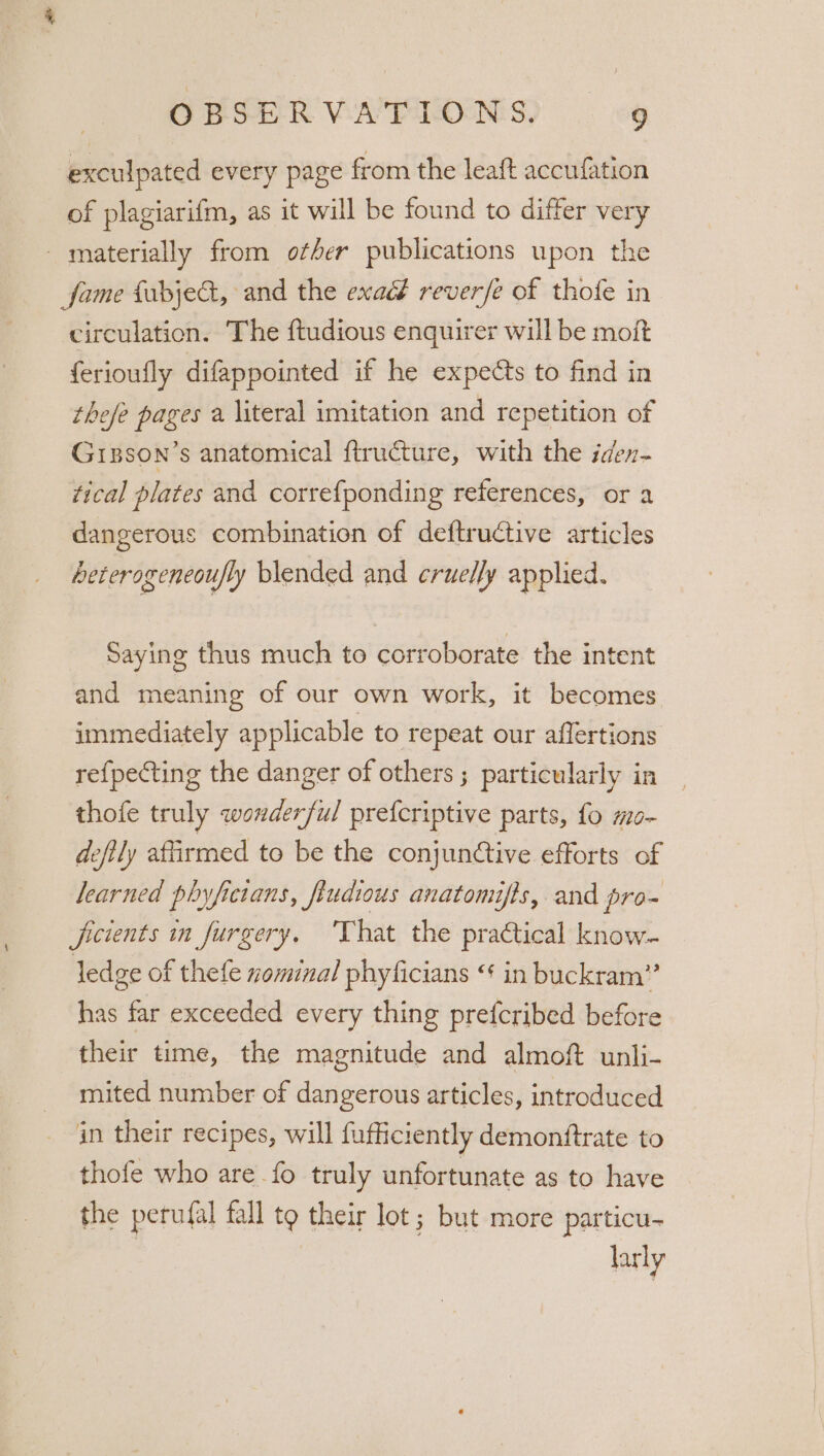 exculpated every page from the leaft accufation of plagiarifm, as it will be found to differ very materially from ofber publications upon the fame fabjeG, and the exact reverfe of thofe in circulation. The ftudious enquirer will be moit {erioufly difappointed if he expects to find in thefe pages a literal imitation and repetition of Grpson’s anatomical f{tructure, with the iden- tical plates and correfponding references, or a dangerous combination of deftructive articles beterogeneoufly blended and cruelly applied. Saying thus much to corroborate the intent and meaning of our own work, it becomes immediately applicable to repeat our affertions refpecting the danger of others ; particularly in thofe truly Wah dev ful prefcriptive parts, fo #0- deftly affirmed to be the conjunctive efforts of learned phyfictans, fiudious anatomifts, and pro- ficients in furgery. That the practical know- ledge of thefe zominal phyficians “ in buckram’”’ has far exceeded every thing prefcribed before their time, the magnitude and almoft unli- mited number of dangerous articles, introduced in their recipes, will fufhiciently demonftrate to thofe who are fo truly unfortunate as to have the perufal fall fe their lot; but more particu- larly