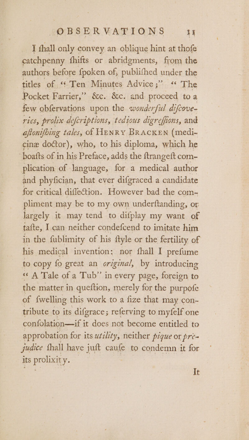 T thall only convey an oblique hint at thofe catchpenny fhifts or abridgments, from the authors before fpoken of, publithed under the titles of “ Ten Minutes Advice ;°.. * The Pocket Farrier,” é&amp;c. &amp;c. and proceed to a few obfervations upon the wonderfil di ifcove- ries, prolix de eferiptions, tedious digreffions, and aftonifbing tales, of Henry Bracken (medi- cine doctor), who, to his diploma, which he ‘boafts of in his Preface, adds the ftrangett com- plication of - language, for a medical author and phyfician, that ever difgraced a candidate for critical difleCtion. However bad the com- pliment may be to my own underftanding, or. largely it may tend to difplay my want of tafte, I can neither condefcend to imitate him in the fublimity of his ftyle or the fertility of his medical invention: nor fhall I prefume to copy fo great an original, by introducing «A Tale of a Tub” in every page, foreign to the matter in queftion, merely for the purpofe of fwelling this work to a fize that may con- tribute to its difgrace; referving to myfelf one confolation—if i it does not become entitled to approbation for its u¢ilety, neither pique or pre- judice fhall have jut caufe to condemn it for its prolixity. ae ar ae a It