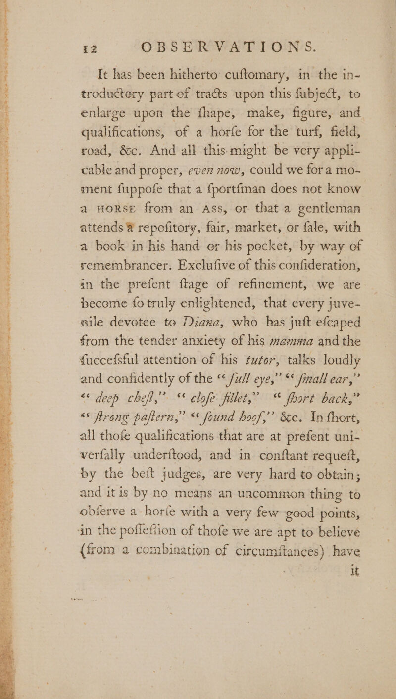 _ mwa a em, * ° Tiga ed sles Sh ee Pe Sy Ea I 5 eg an oe a, eee om ah ee + - or ae he ae ah tal 12 OBS ER WATT ONS. It has been hitherto: cuftomary, in the in- troductery part of tracts upon this fubjed, to enlarge upon the fhape, make, figure, and qualifications, of a horfe for the turf, field, road, &amp;c. And all this-might be very appli- cable and proper, even now, could we for a mo- ment fuppofe that a fportfman does not know a HORSE from an ass, or that a gentleman attends ® repofitory, fair, market, or fale, with a book in his hand er his pecket, by way of remembrancer. Exclufive of this confideration, in the prefent ftage of refinement, we are become {fo truly enlightened, that every juve- nile devotee to Diana, who has juft efcaped from the tender anxiety of his mamma and the fuccefsful attention of his ¢uztor, talks loudly and confidently of the “ fu// eye,” “* finall ear,” &lt;* deep cheft,”” ** clofe fillet,” © fhort back,” “* freng pafiern,” “* found hoof,” &amp;c. In fhort, all thofe qualifications that are at prefent uni- verfally underftood, and in conftant requeit, and itis by no means an uncommon thing to obferve a horfe with a very few good points, {from a combination of circumftances) have | it