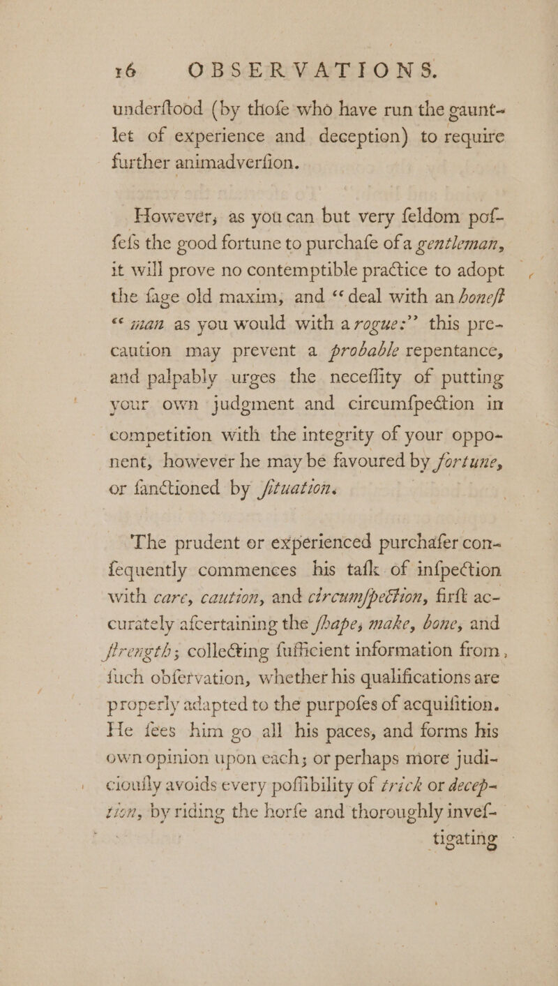 ! underftood (by thofe who have run the gaunt-_ let of experience and deception) to require further animadverfion. However; as youcan but very feldom pof- fefs the good fortune to purchafe ofa gen¢leman, it will prove no contemptible practice to adopt the fage old maxim, and “deal with an Aoneff &lt;&lt; wan as you would with arogue:’’ this pre- caution may prevent a probable repentance, and palpably urges the neceflity of putting your own judgment and circum{pection in competition with the integrity of your oppo- nent, however he may be favoured by Sortune, or fanctioned by /ituation. | The prudent er experienced purchafer con- fequently commences his tafl of inf{pection with care, caution, and circum/pection, firtt ac- curately afcertaining the /hapes make, bone, and properly adapted to the purpofes of acquilition. - He fees him go all his paces, and forms his own opinion upon each; or perhaps more judi- cioully avoids every pofiibility of ¢rick or decep~ tion, by riding the horfe and thoroughly invef- tigating