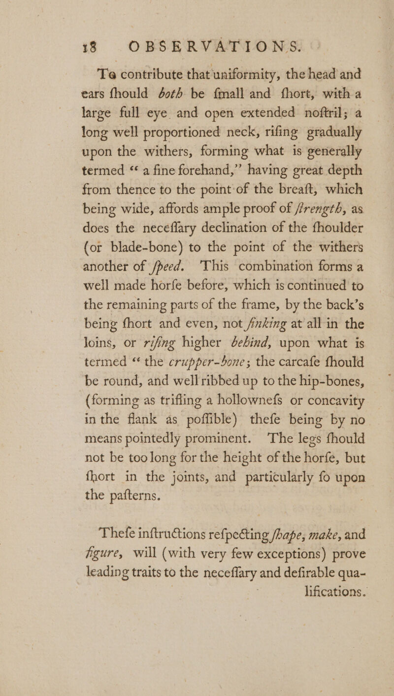 Te contribute that uniformity, the head and ears fhould 40th be {mall and fhort, with a large full eye and open extended noftril; a long well proportioned neck, rifing gradually upon the withers, forming what is generally termed “a fine forehand,” having great depth from thence to the point-of the breaft, which being wide, affords ample proof of /rength, as does the neceflary declination of the fhoulder (or blade-bone) to the point of the withers another of /peed. ‘This combination forms a well made horfe before, which is continued to the remaining parts of the frame, by the back’s being fhort and even, not /king at all in the loins, or rifing higher dehind, upon what is termed ‘the crupper-4one; the carcafe fhould be round, and well ribbed up to the hip-bones, (forming as trifling a hollownefs or concavity inthe flank as poffible) thefe being by no means pointedly prominent. The legs fhould not be too long for the height of the horfe, but fhort in the joints, and particularly fo upon the pafterns. Thefe inftructions refpecting /hape, make, and fgure, will (with very few exceptions) prove leading traits to the neceflary and defirable qua- | lifications.