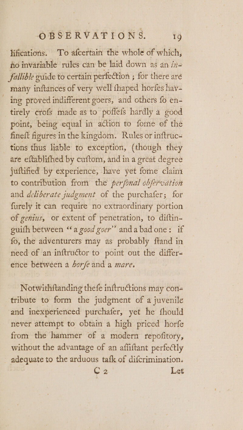 ‘Hifications. To afcertain the whole of which, fo invariable rules can be laid down as an i= (fallible ovide to certain perfection ; for there aré matiy inftances of very well fhaped horfes hav- - ing proved indifferent goers, and others fo en- tirely crofs made as to poffefs hardly a good point, being equal in action to fome ef the _ fineft figures in the kingdom. Rules or inftruc- tions thus liable to exception, (though they are eftablifhed by cuftom, and in a great degree juftified by experience, have yet fome claim to contribution from the perfonal obfervation and deliberate judgment of the purchafer; for furely it can require no extraordinary portion of genius, or extent of penetration, to diftin- suifh between ‘‘a good goer” andabad one: if fo, the adventurers may as probably ftand in need of an inftructor to point out the differ- ence between a 4orfe and a mare. Notwithftanding thefe inftructions may con« tribute to form the judgment of a juvenile and inexperienced purchafer, yet he fhould never attempt to obtain a high priced horfe from the hammer of a modern repofitory, without the advantage of an affiftant perfectly - adequate to the arduous tafk of difcrimination. 2 Let