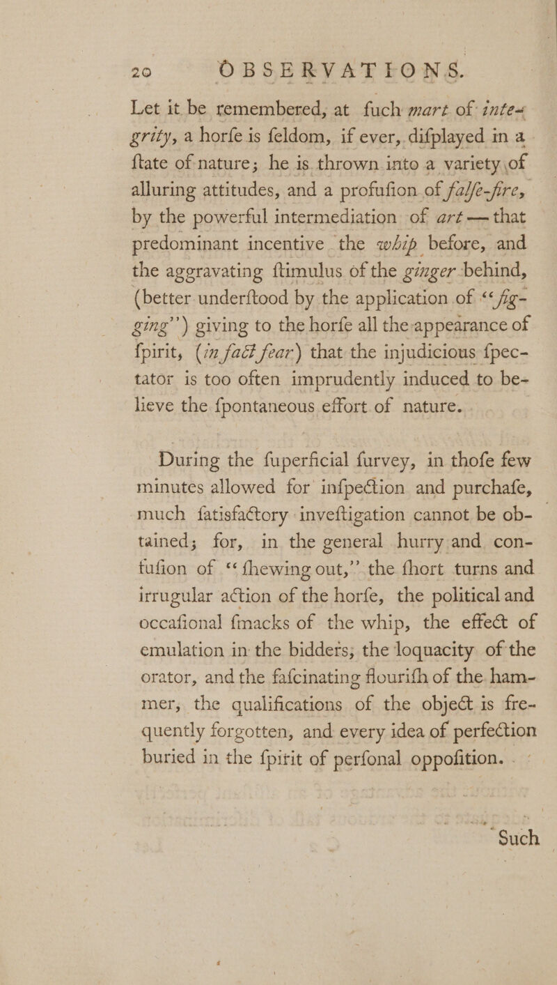 Let it be remembered, at fuch mart of inte~« grity, a horfe i is feldom, if ever, difplayed in a. {tate of nature; he is thrown into a variety of alluring attitudes, and a profufion. of fabfe-fire, by the powerful intermediation of art — that predominant incentive the whzp before, and the aggravating ftimulus of the gizger behind, (better underftood by. the application of &lt;&lt; ‘fig- ging’) giving to the horfe all the appearance of fpirit, (in fact fear) that the injudicious fpec- tator is too often imprudently induced to be- lieve the fpontaneous effort of nature. During the fuperficial furvey, in thofe few minutes allowed for infpection and purchafe, much fatisfactory inveftigation cannot be ob- | tained; for, in the general hurry and con- tufion of ‘¢ fhewing out,” the fhort turns and irrugular action of the horfe, the political and occafional f{macks of the whip, the effect of emulation in the bidders; the loquacity of the orator, and the fafcinating flourith of the ham- mer, the qualifications of the objeét is fre- quently forgotten, and every idea of perfection buried in the {pitit of perfonal oppofition. . - 2 Such