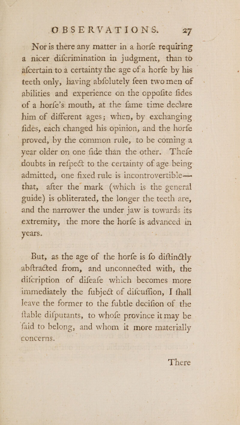 Nor is there any matter in a horfe requiring a nicer difcrimination in judgment, than to afcertain to a certainty the age of a horfe by his © teeth only, having abfolutely feen two men of abilities and experience on the oppofite fides of a horfe’s mouth, at the fame time declare him of different ages; when, by exchanging fidés, each changed his opinion, and the horfe proved, by the common rule, to be coming a year older on one fide than the other. Thefe doubts in refpect to the certainty of age being admitted, one fixed rule is incontrovertible— that, after the mark (which is the general guide) is obliterated, the longer the tecth are, and the narrower the under jaw is towards its extremity, the more the horfe is advanced in years. | But, as the age of the horfe is fo diftin@ly abftracted from, and unconnected with, the difcription of difeafe which becomes more immediately the fubject of difcuffion, I thall leave the former to the fubtle decifion of the {lable difputants, to whofe province it may be - faid to belong, and whom it more materially concerns.