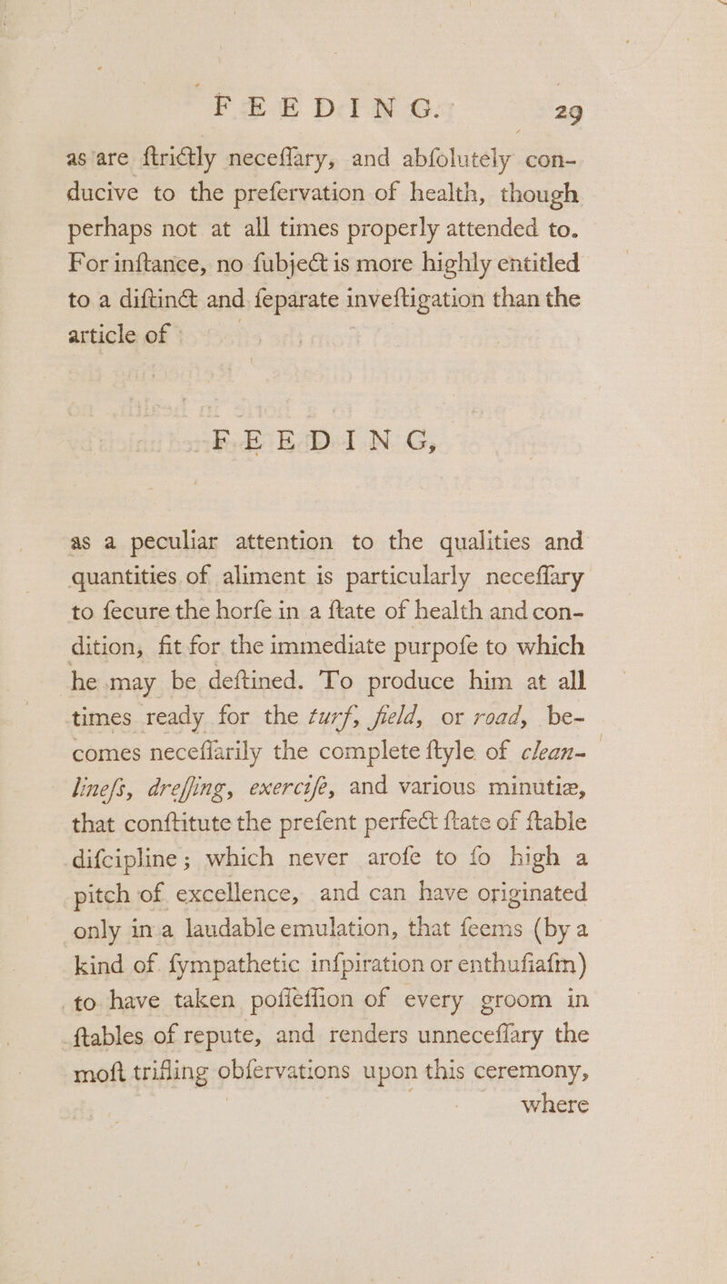 as are ftrictly neceflary, and abfolutely con- ducive to the prefervation of health, though perhaps not at all times properly attended to. For inftance, no fubject is more highly entitled to a diftinct and feparate peveiHpatien than the article of © F.EEcD-I N G, as a peculiar attention to the qualities and quantities of aliment is particularly neceflary to fecure the horfe in a ftate of health and con- dition, fit for the immediate purpofe to which he may be deftined. To produce him at all times ready for the turf, field, or road, be-~ comes necefiarily the complete ftyle of clean- | lines, drefing, exercife, and various minutia, that conftitute the prefent perfect {tate of ftable difcipline ; which never arofe to fo high a pitch of excellence, and can have originated only in.a laudable emulation, that feems (by a kind of. fympathetic infpiration or enthufiafm) to have taken poffeffion of every groom in ftables of repute, and renders unneceflary the moft trifling pbieryations upon this ceremony,