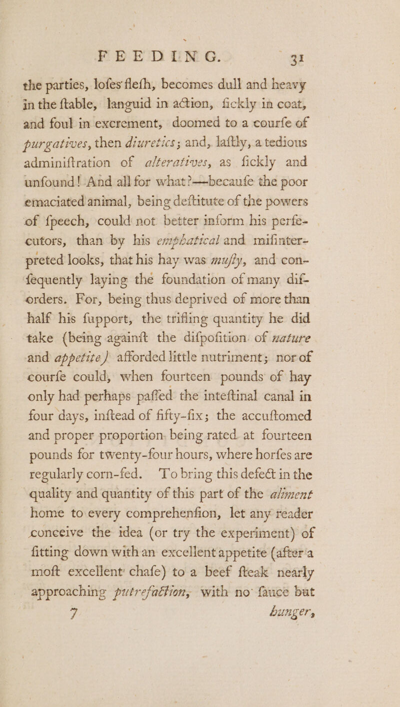 © DED OM G.: es the parties, lofes flefh, becomes dull and heavy ~ inthe ftable, languid in action, fickly in coat, and foul in excrement, doomed to a courfe of purgatives, then diuretics; and, laftly, a tedious adminiftration of alteratives, as fickly and unfound! And all for what?—becaufe the poor emaciated animal, being deftitute of the powers of {peech, could not better inform his perfe- _ cutors, than by his emphatical and mifinter- preted looks, that his hay was mu/?y, and con- fequently laying the foundation of many dif- orders. For, being thus deprived of more than half his fupport, the trifling quantity he did take (being againit the difpofition. of uature and appetite ) afforded little nutriment; nor of courfe could, when fourteen pounds of hay only had perhaps paffed the inteftinal canal in four days, inftead of fifty-fix; the accuftomed and proper proportion. being rated. at fourteen pounds for twenty-four hours, where horfes are regularly corn-fed. ‘To bring this defeé in the quality and quantity of this part of the aliment home to every comprehenfion, let any reader conceive the idea (or try the experiment) of fitting down with an excellent appetite (after'a moft excellent chafe) to a beef fteak nearly approaching putrefaction, with no fauce but 7 hunger,