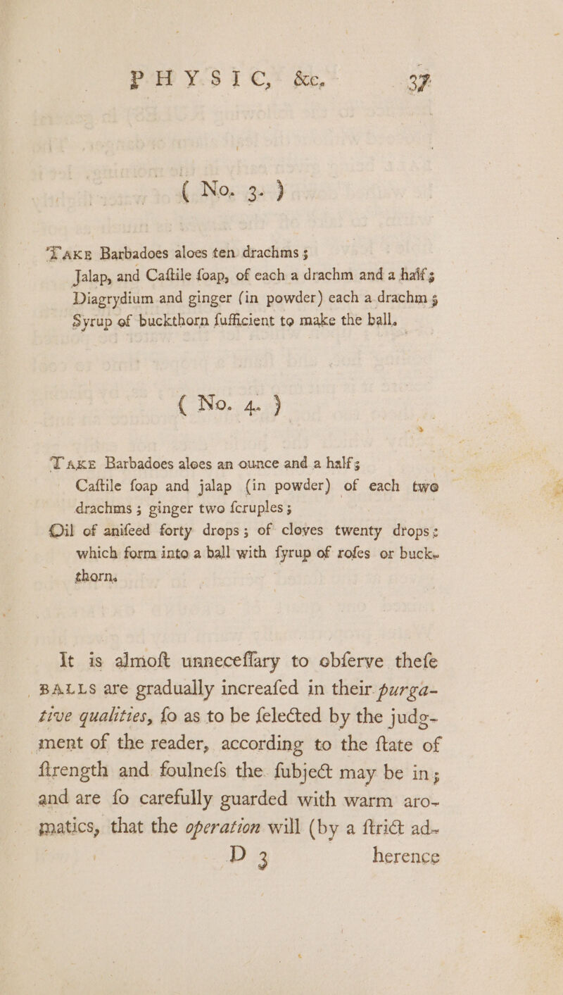 (No, 38-9 axe Barbadoes aloes ten drachms ; Jalap, and Caftile foap, of each a drachm and a half; Diagrydium and ginger (in powder) each a drachm Syrup of buckthorn fufficient to make the ball. ( No. 4. ) Taxe Barbadoes alees an ounce and a half; drachms ; ginger two {cruples ; Oil of anifeed forty drops; of cloves twenty drops’ which form into a ball with fyrup of rofes or buck. thorn. It is almoft unneceffary to ebferve thefe BALLS are gradually increafed in their. purga- tive qualities, {o as to be {elected by the judg- ment of the reader, according to the ftate of firength and foulnefs the. fubject may be in; and are fo carefully guarded with warm aro- matics, that the operation will (by a ftriét ad- aby 33 herence