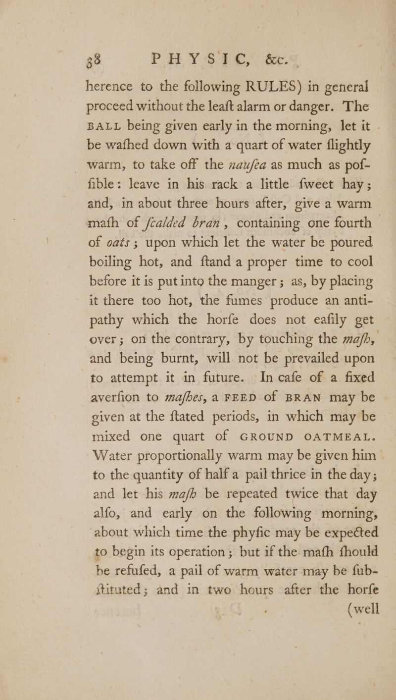 36 PHYS £¢,. &amp;t-&lt; herence to the following RULES) in general proceed without the leaft alarm or danger. The BALL being given early in the morning, let it . be wafhed down with a quart of water flightly warm, to take off the zau/za as much as pof- fible: leave in his rack a little fweet hay; and, in about three hours after, give a warm math of /calded bran, containing one fourth 3 of oats; upon which let the water be poured boiling hot, and ftand a proper time to cool before it is put into the manger; as, by placing it there too hot, the fumes produce an anti- pathy which the horfe does not eafily get over; on the contrary, by touching the ma/h, and being burnt, will not be prevailed upon to attempt it in future. In cafe of a fixed averfion to mafbes,a FEED of BRAN may be given at the ftated periods, in which may be mixed one quart of GROUND OATMEAL. Water proportionally warm may be given him to the quantity of half a pail thrice in the day; and let his ma/b be repeated twice that day alfo, and early on the following morning, about which time the phyfic may be expected to begin its operation; but if the: mafh fhould be refufed, a pail of warm water may be fub- itituted; and in two hours after the horfe (well