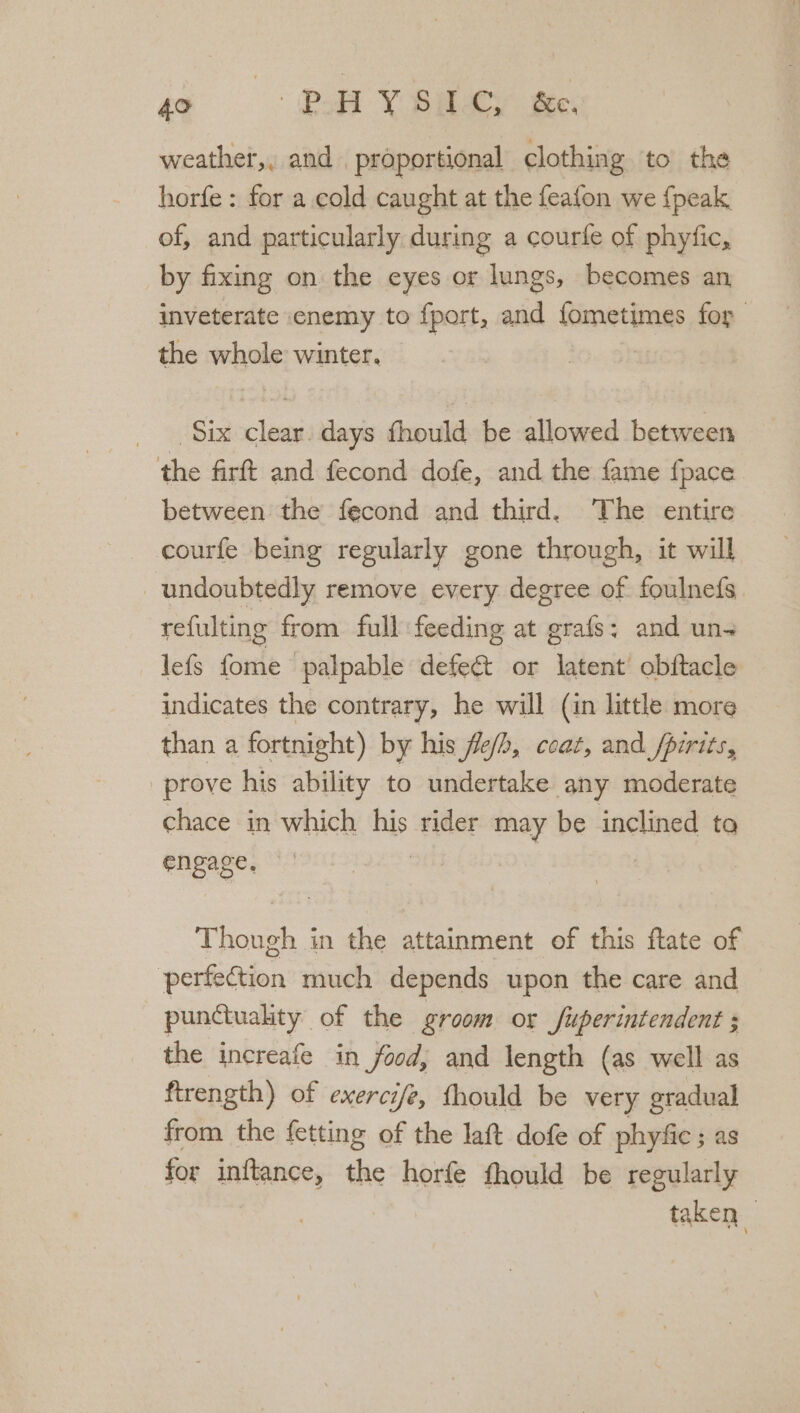 weather,, and . proportional clothing to the horfe : for a cold caught at the feafon we {peak of, and particularly during a courfe of phytic, by fixing on the eyes or lungs, becomes an, inveterate enemy to fport, and fometimes for the whole winter, | Six clear. days fhould be allowed between the firft and fecond dofe, and the fame {pace between the fecond and third. ‘The entire courfe being regularly gone through, it will undoubtedly remove every degree of foulnefs refulting from full feeding at grafs: and uns lefs fome palpable defe&amp;t or latent’ obftacle indicates the contrary, he will (in little more than a fortnight) by his flefh, coat, and fpirits, prove his ability to undertake any moderate chace in which his rider may be inclined to engage, Thue in the attainment of this flate of perfection much depends upon the care and punuality of the groom or Superintendent 5 the increafe in food, and length (as well as ftrength) of exercife, thould be very gradual from the fetting of the laft dofe of phyfic ; as for inftance, the horfe fhould be regularly : taken “