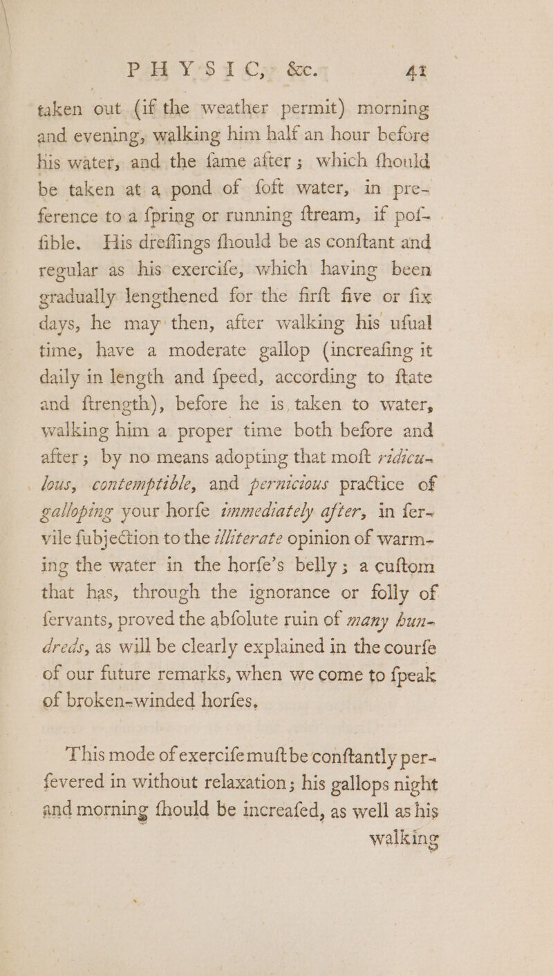 Poa YS 1 Oxy &amp;. At taken out (if the weather permit) morning and evening, walking him half an hour before his water, and the fame after ; which thould be taken at a pond of foft water, in pre- ference to a {pring or running ftream, if pof- | fible. His dreflings fhould be as conitant and regular as his exercife, which having been gradually lengthened for the firft five or fix days, he may then, after walking his ufual time, have a moderate gallop (increafing it daily in length and {peed, according to itate and ftrength), before he is, taken to water, walking him a proper time both before and after; by no means adopting that moft ridicu- lous, contemptible, and pernicious practice of galloping your horfe tmmediately after, in fer~ vile fubjeCtion to the #hterate opinion of warm- ing the water in the horfe’s belly; a cuftom that has, through the ignorance or folly of {ervants, proved the abfolute ruin of many hun- dreds, as will be clearly explained in the courfe of our future remarks, when we come to {peak of broken-winded horfes, This mode of exercifemuftbe conftantly per- fevered in without relaxation; his gallops night and morning fhould be increafed, as well as his walking