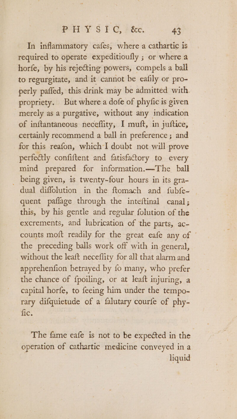 In inflammatory cafes, where a cathartic is required to operate expeditioufly ; or where a horfe, by his rejecting powers, compels a ball to regurgitate, and it cannot be eafily or pro- perly paffed, this drink may be admitted with. propriety. But where a dofe of phyfic is given merely as a purgative, without any indication of inftantaneous neceflity, I muft, in juftice, certainly recommend a ball in preference ; and for this reafon, which I doubt not will prove perfectly confiftent and fatisfactory to every mind prepared for information. —The_ ball _ being given, is twenty-four hours in its gra- dual diffolution in the ftomach and fubfe- quent paflage through the inteftinal canal; this, by his gentle and regular folution of the — excrements, and lubrication of the parts, ac- counts moft readily for the great eafe any of | the preceding balls work off with in general, without the leaft neceflity for all that alarm and apprehenfion betrayed by fo many, who prefer the chance of fpoiling, or at leaft injuring, a capital horfe, to feeing him under the tempo- rary difquietude of a falutary courfe of phy- fic. The fame eafe is not to be expected in the operation of cathartic medicine conveyed in a liquid