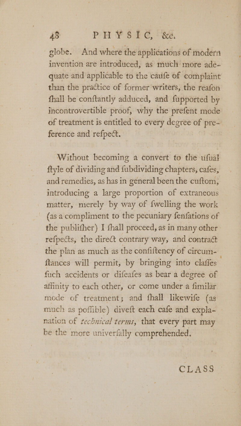 globe. And where the applications of modern invention are introduced, as much more ade- quate and applicable to the caufe of complaint than the practice of former writers, the reafon fhall be conftantly adduced, and fupported by incontrovertible proof, why the prefent mode of treatment is entitled to every degree of pre- ference and refpect. | Without becoming a convert to the ufual ftyle of dividing and fubdividing chapters, cafes, and remedies, as has in general been the cuftom; introducing a large proportion of extraneous matter, mierely by way of {welling the work (as a compliment to the pecuniary fenfations of the publither) I fhall proceed, as in many other re{pects, the direct contrary way, and contract the plan as much as the confiftency of circum- : ftances will permit, by bringing into claffes fuch accidents or difeafes as bear a degree of affinity to each other, or come under a fimilar mode of treatment; and fhall likewife (as much as poffible) diveft each cafe and expla- nation of technical terms, that every part may be di more univerfally comprehended. CLASS