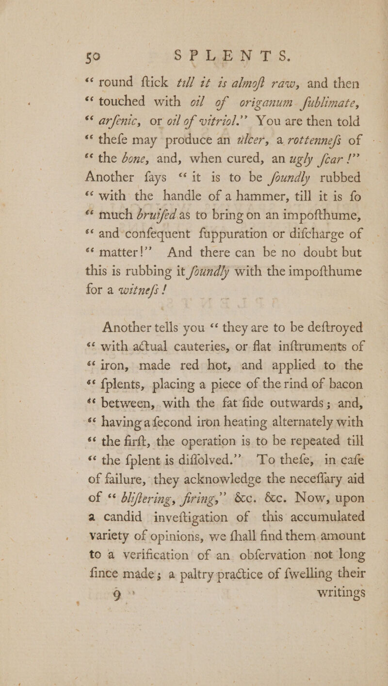 9 269-0 ey me © round flick ¢e// it is almoft raw, and then “touched with oi] of origanum fublimate, ** arfenic, or oil of vitriol.’”’ You are then told « thefe may produce an alcer, a rottennefs of -- ** the done, and, when cured, an ugly fear!” Another fays “it is to be foundly rubbed ‘¢ with the handle of a hammer, till it is fo “ much drui/ed.as to bring on an impofthume, *‘ and’confequent fuppuration or difcharge of _ ‘¢ matter!’’ And there can be no doubt but this is rubbing it /ound/y with the impofthume for a witne/s ! Another tells you “ they are to be deftroyed ‘¢ with actual cauteries, or flat inftruments of ‘‘ iron, made red hot, and applied to the ‘¢ fplents, placing a piece of the rind of bacon «¢ between, with the fat fide outwards; and, ¢ having adecond iron heating alternately with ‘¢ the firft, the operation is to be repeated till — © the fplent is diffolved.”” To thefe, in cafe _ of failure, they acknowledge the neceflary aid of “ dbliftering, firing,’ &amp;c. &amp;c. Now, upon ~ a candid inveftigation of this accumulated variety of opinions, we {hall find them. amount to a verification of an obfervation not long fince made; a paltry practice of {welling their 9° writings