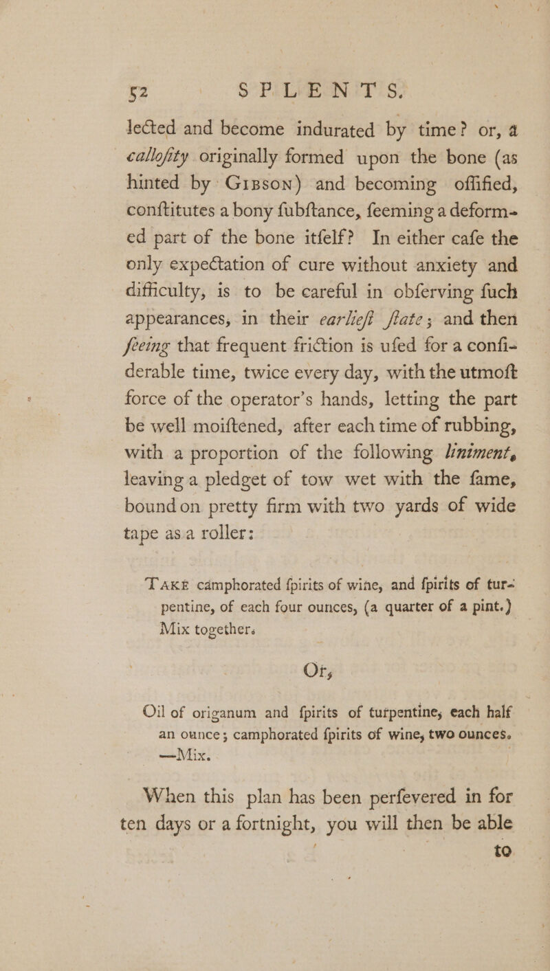 lected and become indurated by time? or, 4 callofity originally formed upon the bone (as hinted by: Gipson) and becoming offified, con{titutes a bony fubftance, feeming a deform- ed part of the bone itfelf? In either cafe the only expectation of cure without anxiety and difficulty, is to be careful in obferving fuch appearances, in their earliefi fiate; and then feeing that frequent friction is ufed for a confi- derable time, twice every day, with the utmoft force of the operator’s hands, letting the part be well moiftened, after each time of rubbing, with a proportion of the following J/:nzment, leaving a pledget of tow wet with the fame, bound on pretty firm with two yards of wide tape as.a roller: TAKE camphorated {pirits of wine, and {pirits of tur- pentine, of each four ounces, (a quarter of a pint.) Mix together. Or; Oil of origanum and fpirits of turpentine, each half an ounce; camphorated {pirits of wine, two ounces. When this plan has been perfevered in for ten days or a fortnight, you will then be able . | to