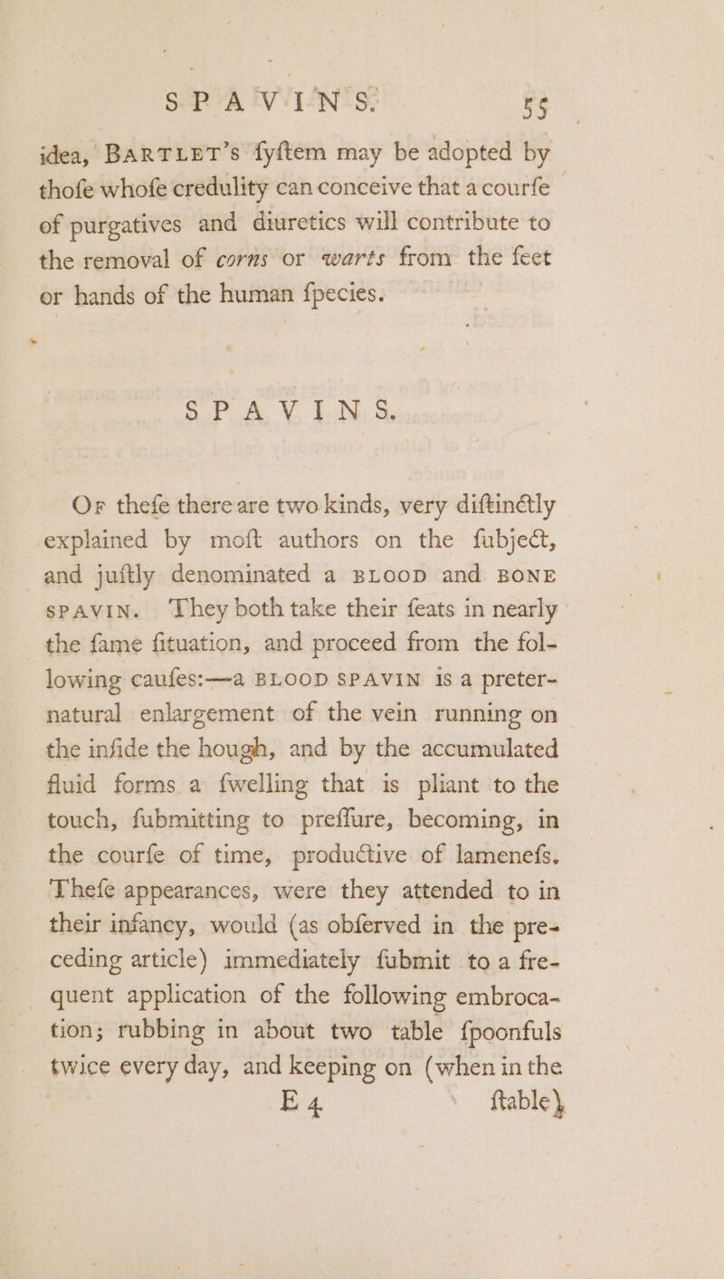 SP AVWIEN'S: BS idea, BARTLET’s fyftem may be adopted by thofe whofe credulity can conceive that acourfe | of purgatives and diuretics will contribute to the removal of corns or warts from the feet or hands of the human fpecies. ep 4 Vv LN. S, Or thefe there are two kinds, very diftinaly explained by moft authors on the fubject, and juftly denominated a BLoop and BONE spAVIN. ‘They both take their feats in nearly | the fame fituation, and proceed from the fol- lowing caufes:—a BLOOD SPAVIN is a preter- natural enlargement of the vein running on the infide the hough, and by the accumulated fluid forms a {welling that is pliant to the touch, fubmitting to preffure, becoming, in the courfe of time, productive of lamenefs, Thefe appearances, were they attended to in their infancy, would (as obferved in the pre- ceding article) immediately fubmit to a fre- _ quent application of the following embroca- tion: rubbing in about two table {poonfuls _. twice every day, and keeping on (when in the E4 ftable)