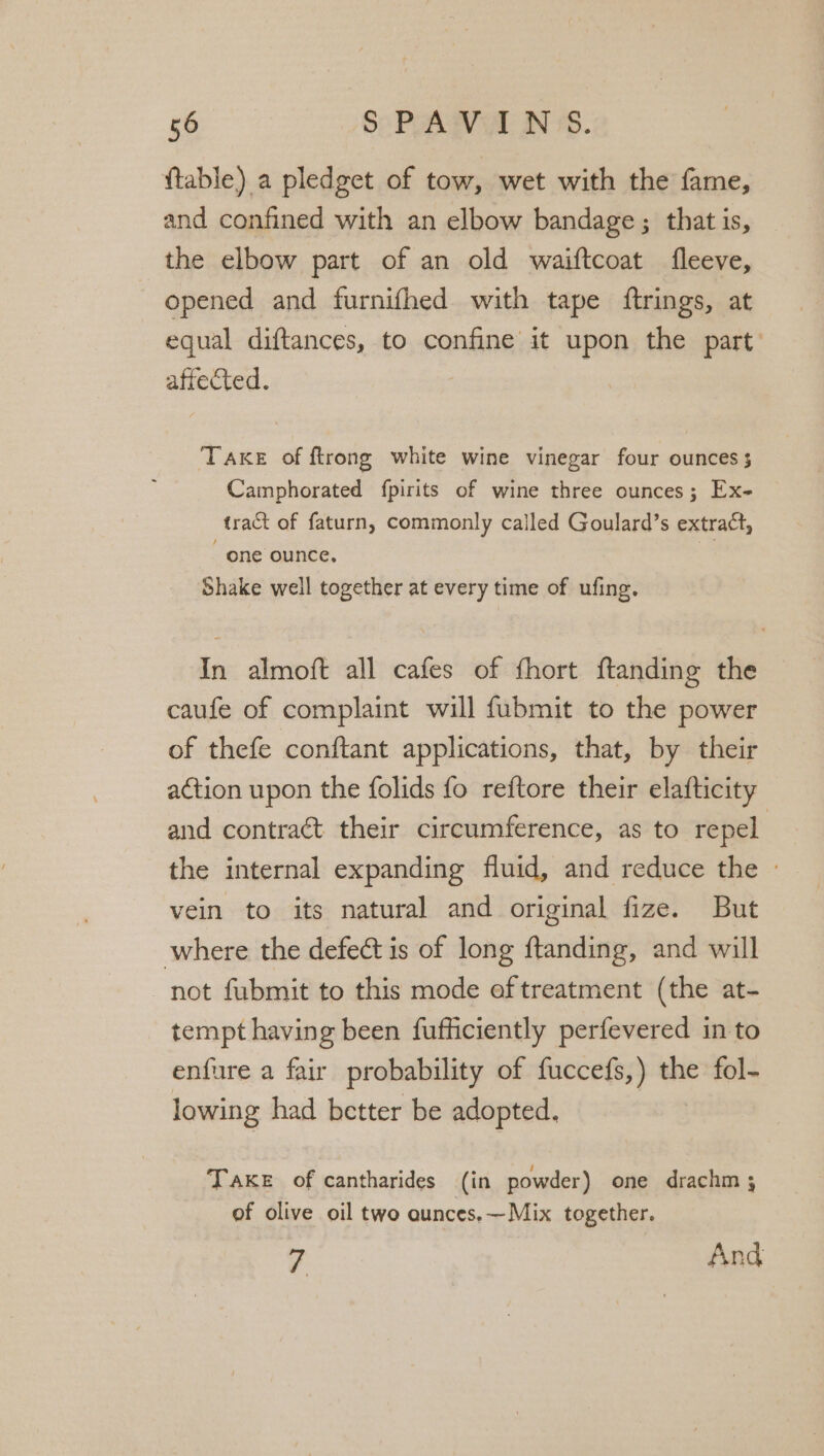 ftable) a pledget of tow, wet with the fame, and confined with an elbow bandage ; that is, the elbow part of an old waiftcoat fleeve, opened and furnifhed with tape ftrings, at equal diftances, to confine it upon the part’ affected. TAKE of ftrong white wine vinegar four ounces 3 Camphorated fpirits of wine three ounces; Ex- tract of faturn, commonly called Goulard’s extract, one ounce, % Shake well together at every time of ufing. In almoft all cafes of fhort ftanding the caufe of complaint will fubmit to the power of thefe conftant applications, that, by their action upon the folids fo reftore their elafticity and contract their circumference, as to repel the internal expanding fluid, and reduce the » vein to its natural and original fize. But where the defect is of long ftanding, and will not fubmit to this mode aftreatment (the at- tempt having been fufficiently perfevered in to enfure a fair probability of fuccefs,) the fol- lowing had better be adopted. | TAKE of cantharides (in powder) one drachm ; of olive oil two aunces.—Mix together. 7 And