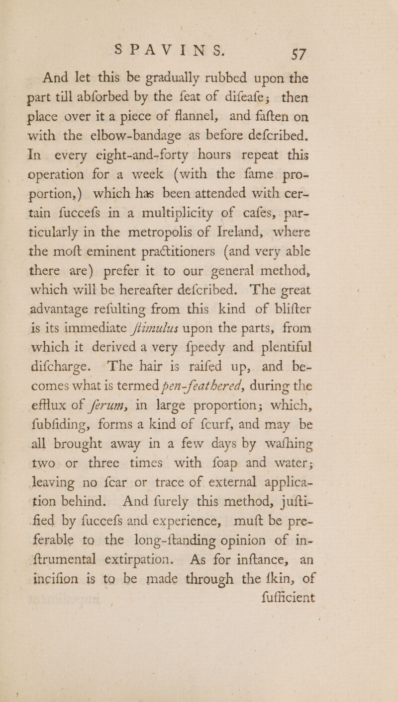 SFAVINS And let this be gradually rubbed upon the part till abforbed by the feat of difeafe; then place over it a piece of flannel, and faften on with the elbow-bandage as before defcribed. In every eight-and-forty hours repeat this “operation for a week (with the fame pro- portion,) which has been attended with cer- tain fuccefs in a multiplicity of cafes, par- ticularly in the metropolis of Ireland, where the moft eminent practitioners (and very able there are) prefer it to our general method, which will be hereafter defcribed. The great advantage refulting from this kind of blifter is its immediate /fzmu/us upon the parts, from which it derived a very f{peedy and plentiful difcharge. The hair is raifed up, and be- comes what is termed pen-feathered, during the efflux of ferum, in large proportion; which, fubfiding, forms a kind of fcurf, and may be all brought away in a few days by wafhing two or three times with foap and water; leaving no fcar or trace of external applica- tion behind. And furely this method, jufti- fied by fuccefs and experience, muft be pre- ferable to the long-ftanding opinion of in- ftrumental extirpation. As for inftance, an — incifion is ta be made through the {kin, of fufficient