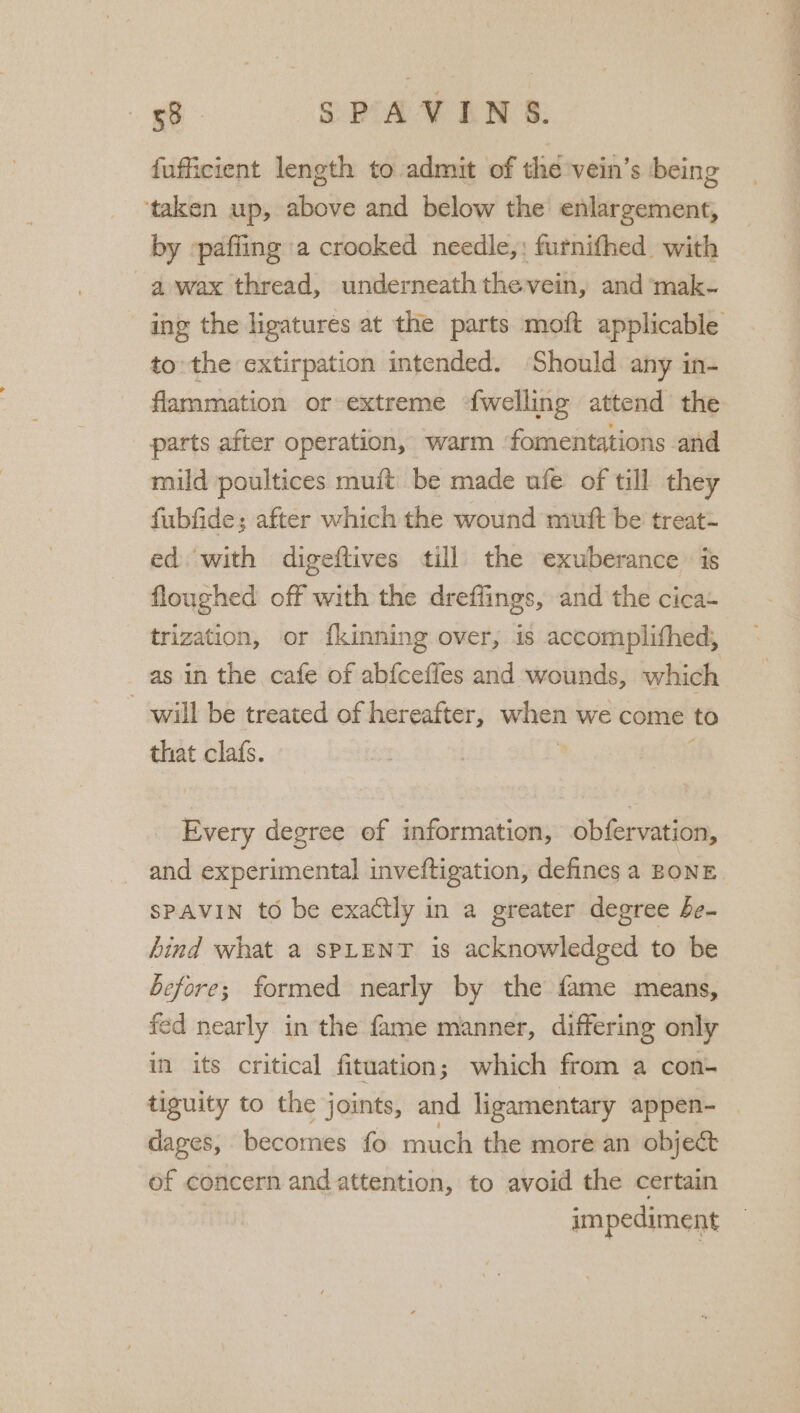 fufficient length to admit of thie vein’s being ‘taken up, above and below the enlargement, by »paffing a crooked needle,: furnifhed with a wax thread, underneath thevein, and mak- to the extirpation intended. Should any in- flammation or extreme {welling attend the parts after operation, warm fomentations and mild poultices muit be made ufe of till they fubfide; after which the wound muft be treat- ed. with digeftives till the exuberance is floughed off with the dreflings, and the cica+ trization, or {kinning over, is accomplithed, as in the cafe of ab{ceffes and wounds, which will be treated of hereafter, when we come to that clafs. | : ; Every degree of information, obfer vation, SPAVIN to be exactly in a greater degree be- bind what a sPLENT is acknowledged to be before; formed nearly by the fame means, fed nearly in the fame manner, differing only in its critical fituation; which from a con- tiguity to the joints, and lizamentary appen- dages, becomes fo much the more an object of concern and attention, to avoid the certain impediment ‘ se tae Re ot ee TO on