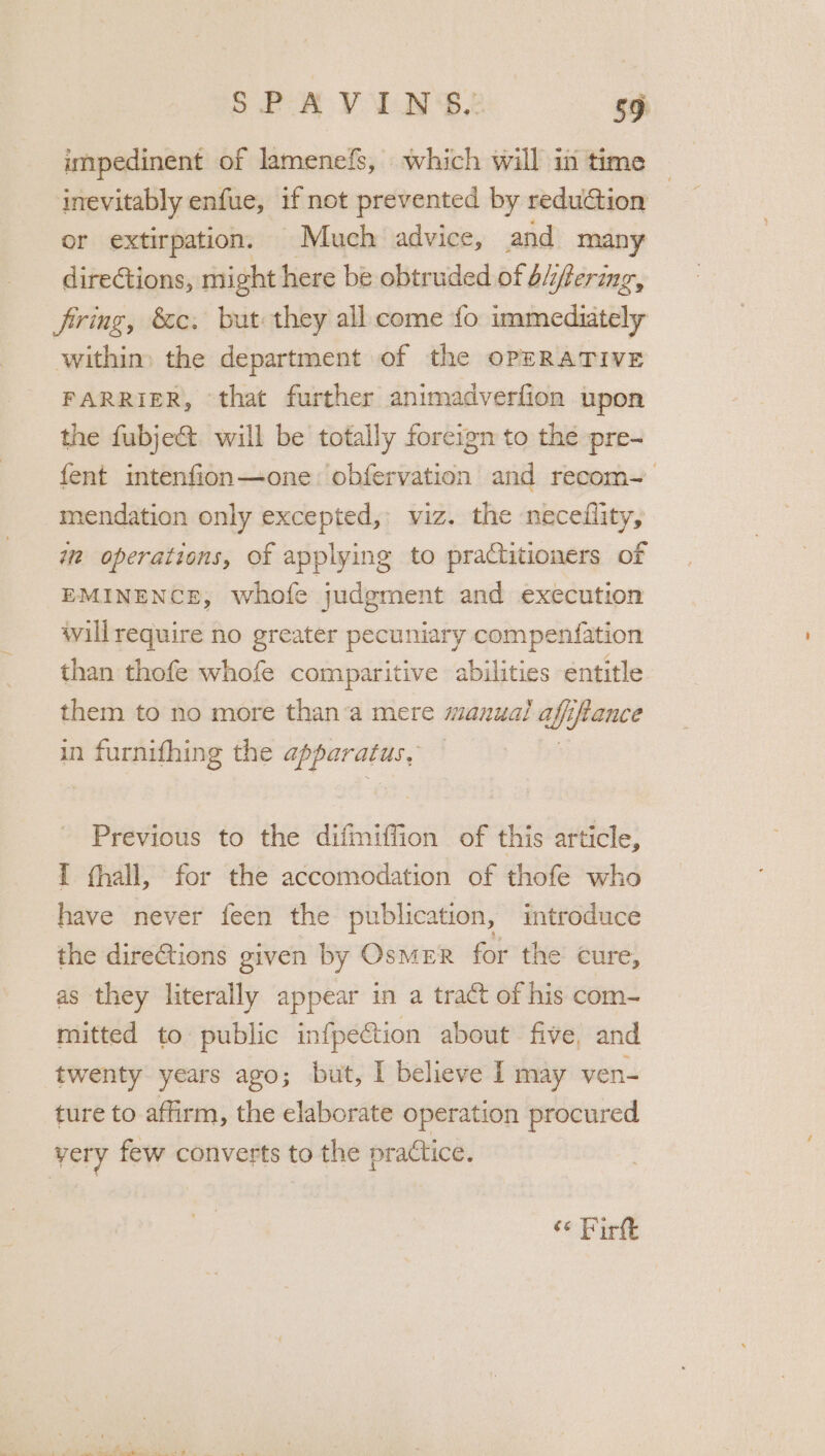 impedinent of lamenefs, which will in time ~ inevitably enfue, if not prevented by redu&amp;tion or extirpation, Much advice, and many directions, might here be obtruded of A4fering, firing, &amp;c. but they all come {fo immediately within) the department of the OPERATIVE FARRIER, that further animadverfion upon the fubject. will be totally foreign to the pre- fent intenfion—one: obfervation and recom- mendation only excepted, viz. the neceflity, iw operations, of applying to practitioners of EMINENCE, whofe judgment and execution willrequire no greater pecuniary compenfation than thofe whofe comparitive abilities éntitle them to no more than’a mere manual ie iftance in ceases the apparatus, Previous to the difmiffion of this article, I hall, for the accomodation of thofe who have never feen the publication, introduce the directions given by OsMER for the cure, as they literally appear in a tract of his com- mitted to public infpection about five, and twenty years ago; but, I believe I may ven- ture to affirm, the elaborate operation procured very few converts to the practice, ce Birt