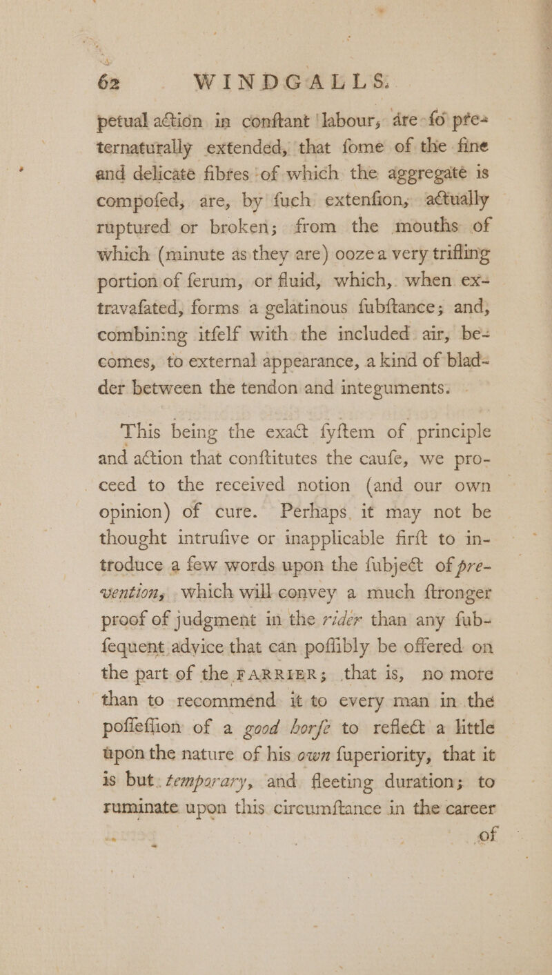 petual ation in conftant ‘labour, dre-fo pte ternaturally extended, that fome of the fine and delicate fibtes ‘of which the aggregaté is compofed, are, by fuch extenfion, actually ruptured or broken; from the mouths of which (minute as they are) oozea very trifling portion of ferum, or fluid, which,. when ex- travafated, forms a gelatinous fubftance; and, combining itfelf with the included air, be= comes, to external appearance, a kind of blad- der between the tendon and integuments. This being the exact fyftem of principle and action that conftitutes the caufe, we pro- _ ceed to the received notion (and our own opinion) of cure. Perhaps. it may not be thought intrufive or inapplicable firft to in- troduce a few words upon the fubje&amp; of pre- vention, which will. convey a much ftronger proof of judgment in the rider than any fub- fequent advice that can poffibly be offered on the part of the FARRIER ; that is, no more _ than to recommend. it to every man in the pofieflion of a good horfe to reflec a little upon the nature of his own fuperiority, that it is but: temporary, and fleeting duration; to ruminate upon this circumftance in the career ~