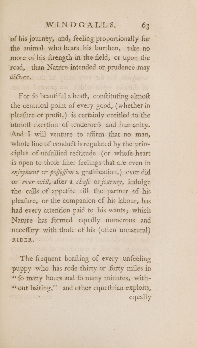 of his journey, and, feeling proportionally for the animal who bears his burthen, take no more of his ftrength in the field, or upon the road, than Nature intended or prudence may dictate. ; For fo beautiful a beaft, conftituting almoft the centrical point of every good, (whether in pleafure of profit,) is certainly entitled to the utmoft exettion of tendernefs and humanity. And I will venture to affirm that no man, _ whofe line of condu¢t is regulated by the prin- ciples of unfullied rectitude (or whofe heart is open to thofe finer feelings that are even in enjoyment cr poffefion a gratification,) ever did or ever will, after a chafe or journey, indulge the -calls of appetite till the partner of his pleafure, or the companion of his labour, has had every attention paid to his wants; which ‘Nature has formed equally numerous and neceflary with thofe of his (often unnatural) RIDER. - The frequent boafting of every unfeeling puppy who has rode thirty or forty miles in ‘fo many hours and fo many minutes, with- _ out baiting,” and other equeftrian exploits, 4 a equally