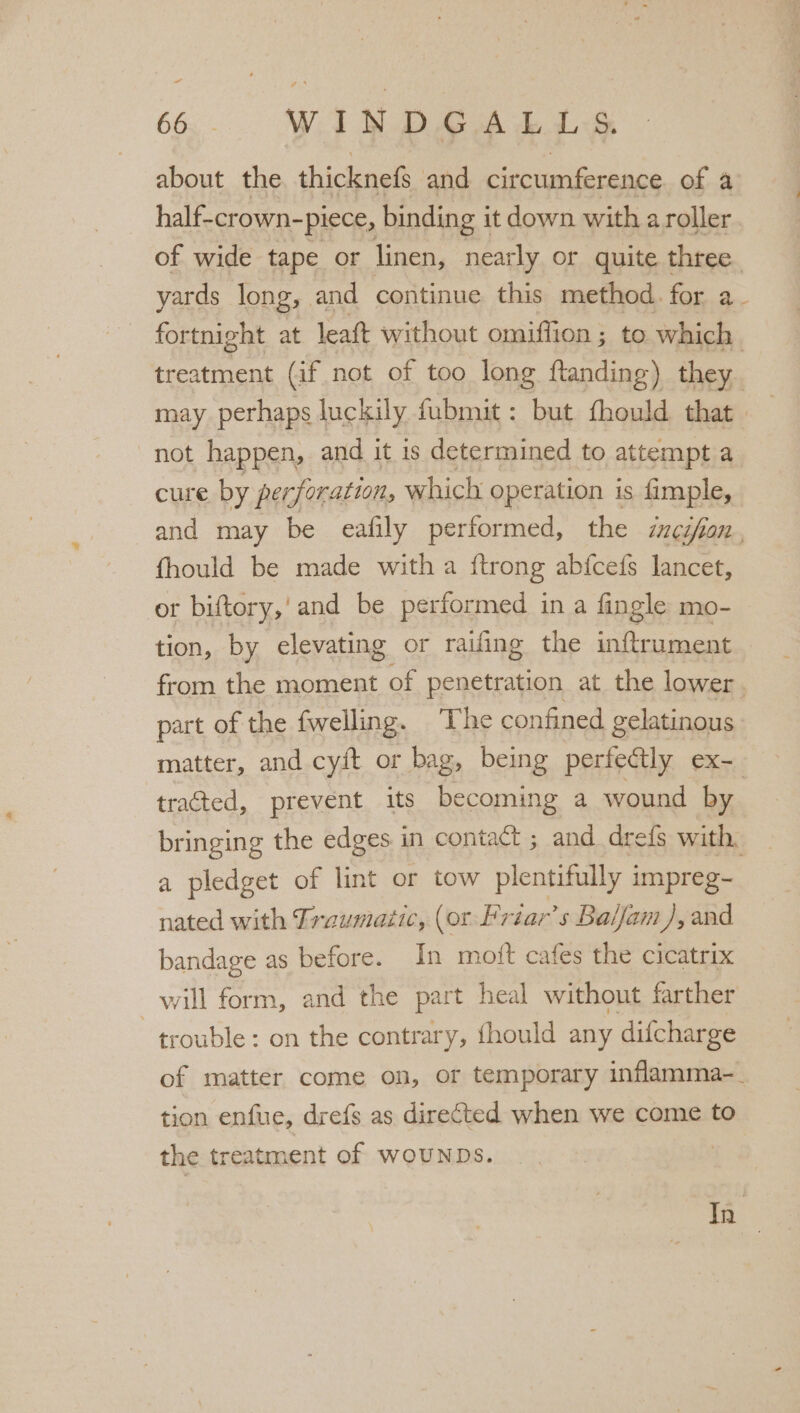 665, - WINDGALLS, about the thicknefs and circumference of a half-crown- -piece, binding i it down with a roller of wide tape or linen, nearly or quite three yards long, and continue this method. for a fortnight at leaft without omiffion ; to which treatment (if not of too long ftanding ) they. may perhaps luckily fubmit: but fhould that not happen, and it is determined to attempt a cure by per foration, which operation is fimple, and may be eafily performed, the inc tfion , fhould be made with a {trong abfcefs lancet, or biftory,'and be performed in a fingle mo- tion, by elevating or railing the inftrument from the moment of penetration at the lower. part of the fwelling. ‘The confined gelatinous. matter, and cyft or bag, being perfe@tly ex- tracted, prevent its becoming a wound by bringing the edges in contact ; and drefs with, a pledget of lint or tow plentifully i impreg- nated with Traumatic, (or Priar’s Balijam), and bandage as before. In moft cafes the cicatrix will form, and the part heal without farther trouble: on the contrary, fhould any difcharge of matter come on, or temporary inflamma-_ tion enfue, drefs as directed when we come to the treatment of WOUNDS. | In