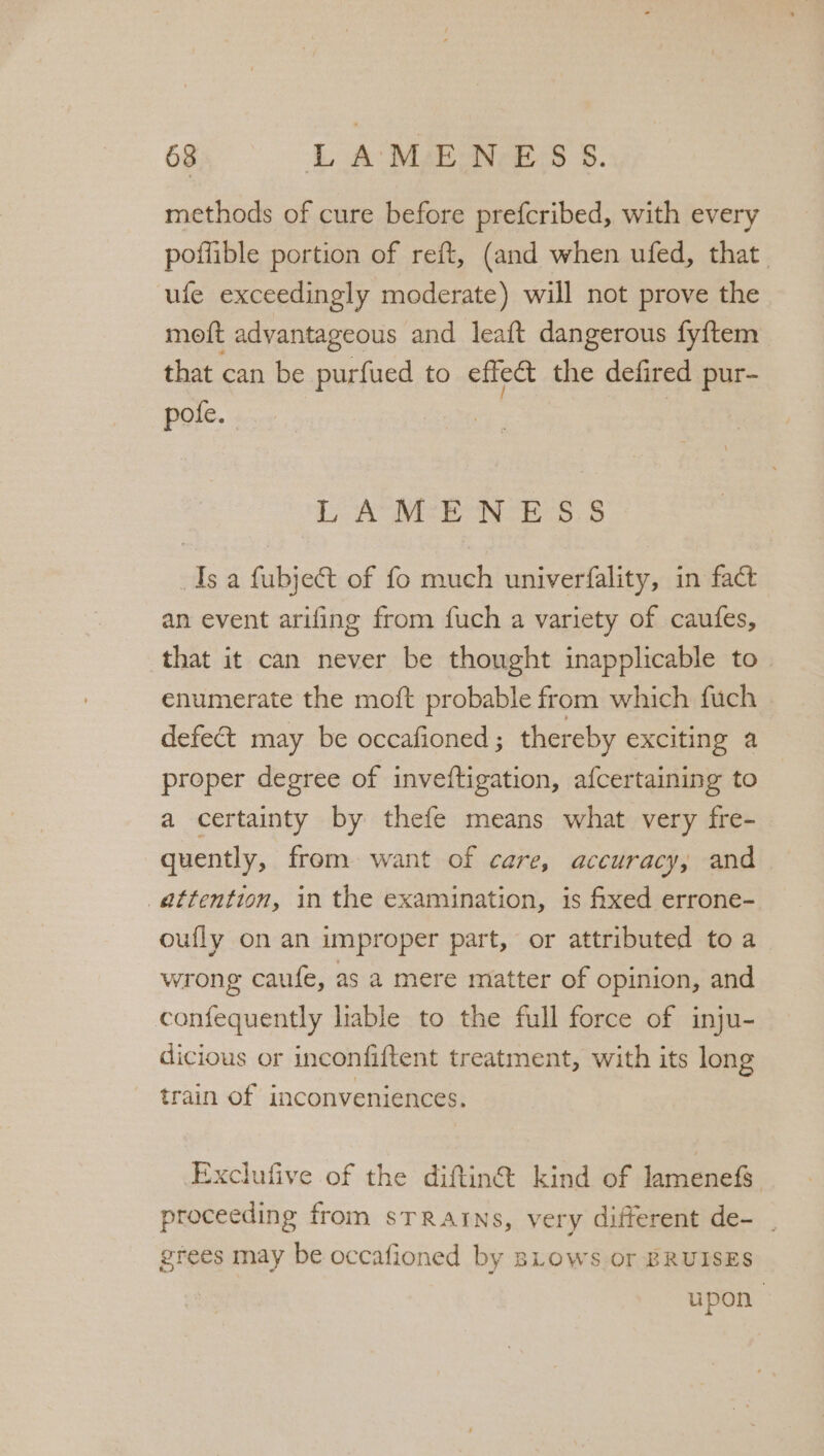 methods of cure before prefcribed, with every poffible portion of reft, (and when ufed, that. ufe exceedingly moderate) will not prove the moft advantageous and leaft dangerous fy{tem that can be purfued to effet the defired pur- pote. LAMENESS Isa fubject of fo much univerfality, in fact an event arifing from fuch a variety of caufes, that it can never be thought inapplicable to. enumerate the moft probable from which fuch defect may be occafioned; thereby exciting a proper degree of inveftigation, afcertaining to a certainty by thefe means what very fre- quently, from want of care, accuracy, and attention, in the examination, is fixed errone- oufly on an improper part, or attributed toa wrong caufe, as a mere matter of opinion, and confequently liable to the full force of inju- dicious or inconfiftent treatment, with its long train of inconveniences. Exclufive of the diftiné: kind of JamenefS proceeding from sTRAINS, very different de- _ grees may be occafioned by sLows or BRUISES | upon