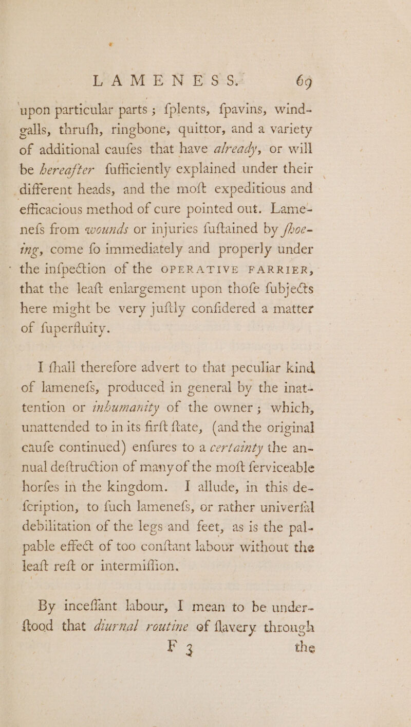 ‘upon particular parts ; fplents, {pavins, wind- galls, thrufh, ringbone, quittor, and a variety of additional caufes that have a/ready, or will be hereafter fufficiently explained under their — different heads, and the moft expeditious and efficacious method of cure pointed out. Lame- nefs from wounds or injuries fuftained by /hoe- ing, come fo immediately and properly under ‘ the infpection of the OPERATIVE FARRIER, that the leaft enlargement upon thofe fubjects here might be very juftly confidered a matter of fuperfluity. I thall therefore advert to that peculiar kind of lamenefs, produced in general by the inat- tention or mhumanity of the owner; which, unattended to inits firft tate, (and the original caufe continued) enfures to a certainty the an- nual deftruction of many of the moft ferviceable horfes in the kingdom. TI allude, in this de- {cription, to fuch lamenefs, or rather univerfal debilitation of the legs and feet, as is the pal- pable effect of too conitant labour without the - yeaft reft or intermiffion. | By inceflant labour, I mean to be under- ‘f{tood that diurnal routine of flavery through F 3 the