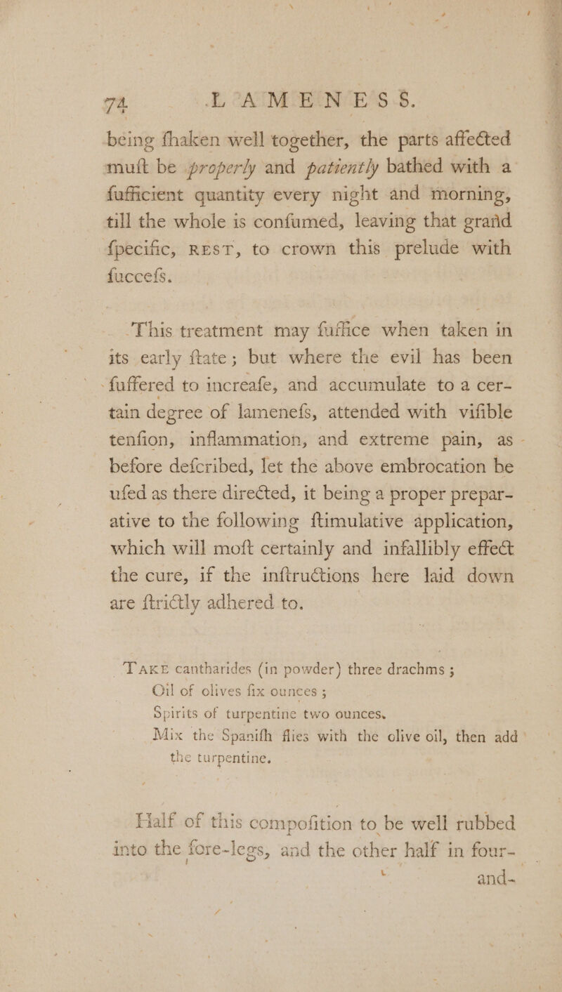 being fhaken well together, the parts affected mutt be properly and patiently bathed with a {ufficient quantity every night and morning, till the whole is confumed, leaving that grand fpecific, REST, to crown this prelude with fuccefs. | This treatment may faffice when taken in its early ftate; but where the evil has been -fuffered to increafe, and accumulate to a cer- tain degree of lamenefs, attended with vifible before defcribed, let the above embrocation be ufed as there directed, it being a proper prepar- ative to the following ftimulative application, which will moft certainly and infallibly effect the cure, if the inftructions here laid down are {trictly adhered to. | TAKE cantharides (in powder) three drachms ; Oil of olives fix ounces ; Spirits of turpentine two ounces, Mix the Spanifh flies with the clive oil, then add the turpentine. Half of this compofition to be well rubbed L and- nee p.%, = ; Fain + et RS EE eng Oe ~ - a PE .* o *