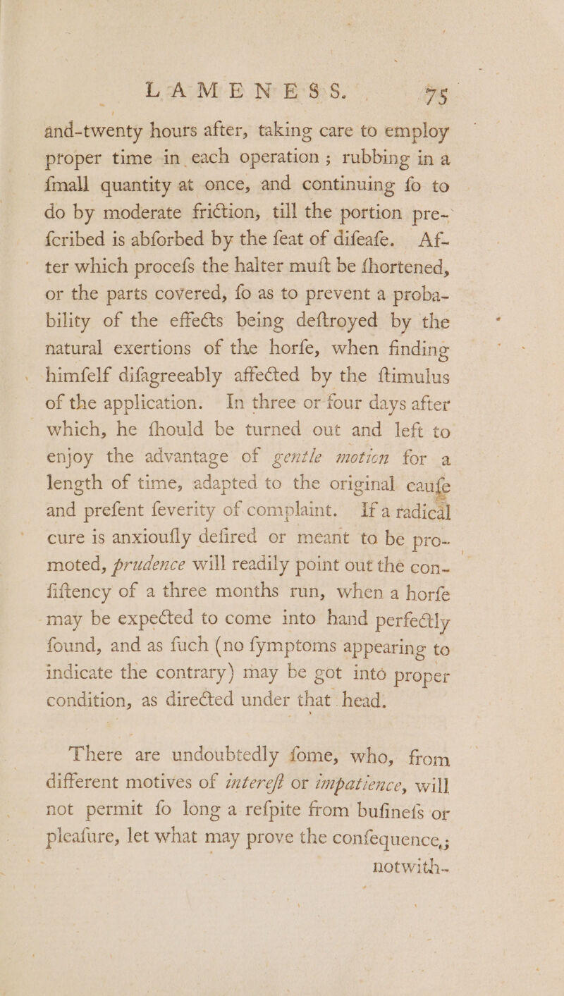 Dov Nr ke ms. ae . and-twenty hours after, taking care to employ proper time in each operation ; rubbing in a {mall quantity at once, and continuing fo to do by moderate friction, till the portion pre- {cribed is abforbed by the feat of difeafe. Af- ter which procefs the halter mutt be fhortened, or the parts covered, fo as to prevent a proba- bility of the effects being deftroyed by the natural exertions of the horfe, when finding _ himfelf difagreeably affected pe the ftimulus of the application. In three or four days after which, he fhould be turned out and left to enjoy the advantage of gentle moticn for a length of time, adapted to the original caufe and prefent feverity of complaint. Ifa radical] cure is anxioufly defired or meant to be pro- moted, prudence will readily point out the con- fiftency of a three months run, when a horfe may be expected to come into hand perfedtly found, and as fuch (no fymptoms appearing to indicate the contrary) may be got into proper ae as directed under that. head. There are undoubtedly fome, who, from different motives of mteref? or impatience, will] not permit fo long a refpite from bufinefs or pleafure, let what may prove the confequence,; notwith-