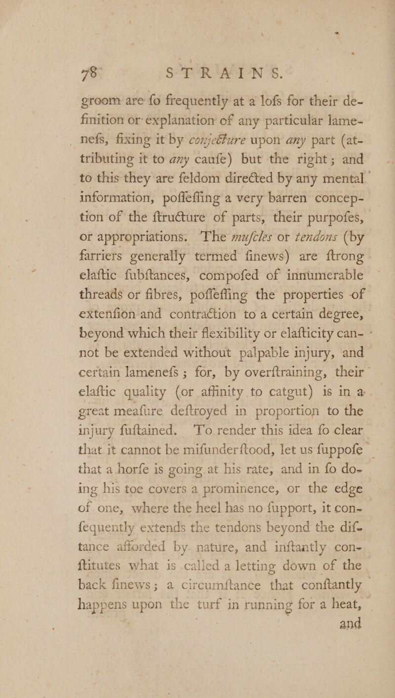 groom: are fo frequently at a lofs for their de- finition or explanation of any particular lame~ _nefs, fixing it by conjetfure upon any part (at- tributing it to ay caufe) but the right; and to this they are feldom dire¢ted by any mental.’ information, pofiefling a very barren concep-— tion of the ftructure of parts, their purpofes, or appropriations. ‘The mufcles or tendons (by farriers generally termed finews) are ftrong » elaftic fubftances, compofed of innumerable threads or fibres, poflefing the properties of extenfion and contra€tion to a certain degree, beyond which their flexibility or elafticity can~ - not be extended without palpable injury, and certain lamenefs ; for, by overftraining, their elaftic quality (or affinity to catgut) is ina. great meafure deftroyed in proportion to the injury fuftained. ‘To render this idea fo clear that it cannot be mifunderftood, let us fuppofe — that a horfe is going at his rate, and in fo do- ing his toe covers a prominence, or the edge » of one, where the heel has no fupport, it con- | fequently extends the tendons beyond the dif- tance afforded by. nature, and inftantly con- ftitutes what is called a letting down of the back finews; a circumftance that conftantly happens upon the turf in running for a heat, _ | fee and