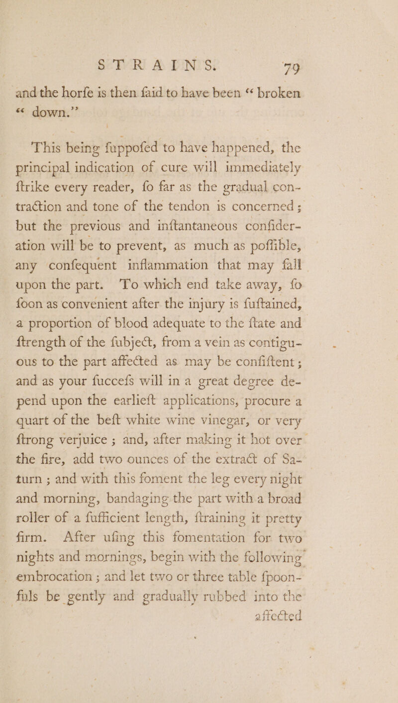 and the horfe is then faid to have been “ broke «&lt; down.” This being fuppofed to have happened, the principal indication of cure will immediately {trike every reader, fo far as the gradual con- traction and tone of the tendon is concerned ; but the previous and intftantaneous confider- ation will be to prevent, as much as poffible, any confequent inflammation that may fall upon the part. ‘To which end take away, fo foon as convenient after the injury is fuftained, a proportion of blood adequate to the flate and | ftrength of the fubject, from a vein as contigu- ous to the part affected as may be confiftent ; and as your fuccefs will ina great degree de- pend upon the earlieft applications, procure a quart of the beft white wine vinegar, or very {trong verjuice ; and, after making it hot over. the fire, add two ounces of the extract of Sa-— turn ; and with this foment the leg every night and morning, bandaging the part with a broad roller of a fufficient length, {training it pretty - firm. After ufing this fomentation for two nights and mornings, begin with the following _ embrocation ; and let two or three table fpoon- fils be gently and gradually rubbed into the | affected